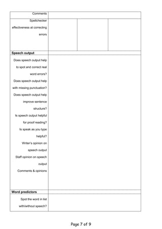 Comments

             Spellchecker

effectiveness at correcting

                    errors




Speech output

 Does speech output help

   to spot and correct real

             word errors?

 Does speech output help

with missing punctuation?

 Does speech output help

        improve sentence

                structure?

  Is speech output helpful

        for proof reading?

     Is speak as you type

                  helpful?

       Writer’s opinion on

            speech output

  Staff opinion on speech

                    output

    Comments & opinions




Word predictors

      Spot the word in list

     with/without speech?




                              Page 7 of 9
 