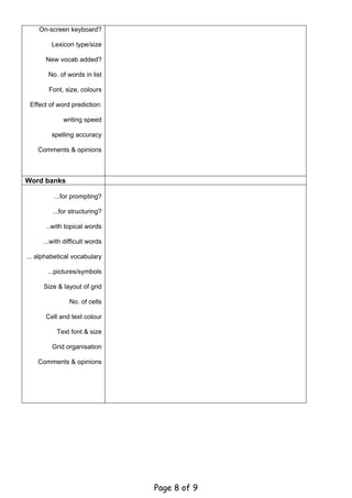 On-screen keyboard?

         Lexicon type/size

       New vocab added?

        No. of words in list

        Font, size, colours

 Effect of word prediction:

             writing speed

         spelling accuracy

    Comments & opinions



Word banks

          ...for prompting?

         ...for structuring?

       ..with topical words

      ...with difficult words

... alphabetical vocabulary

       ...pictures/symbols

      Size & layout of grid

                No. of cells

       Cell and text colour

           Text font & size

         Grid organisation

    Comments & opinions




                                Page 8 of 9
 