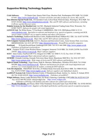 Supportive Writing Technology Suppliers


Crick Software,          35 Charter Gate, Quarry Park Close, Moulton Park, Northampton NN3 6QB. Tel. 01604
      671691. http://www.cricksoft.com. Creators of Clicker and other products for Acorn, Mac and PC.
Don Johnston Special Needs Ltd., 18 Clarendon Court, Calver Road, Winwick Quay, Warringon, WA2 8QP. Tel.
      01925 241642. http://www.donjohnston.com/uk/ Mac and PC SEN software and hardware, including
      CoWriter and the Discover series.
Dolphin Systems for the Disabled Ltd, Unit 96C, Blackpole Industrial Trading Estate West, Worcester, Tel.
      01905 754577. Software for people with visual impairment.
iANSYST Ltd, The White House, 72 Fen Road, CAMBRIDGE, CB4 1UN, FREEphone 0500 14 15 15,
      www.dyslexic.com. Specialists in software and hardware (e.g. speech recognition, scanning and OCR,
      speech output, textHELP! etc) to support students and others with dyslexia.
Inclusive Technology, Saddleworth Business Centre, Huddersfield Road, Oldham OL3 5DF, Tel. 01457 819790.
      http://www.inclusive.co.uk. Major Mac and PC SEN software and hardware.
NTS Computer Systems (UK) Ltd, Unit F11, Business and Innovation Centre, Aston Science Park, Love Lane,
      BIRMINGHAM, Tel. 0121 687 8767. http://dreamwriter.com. DreamWriter portable computers.
Penfriend,      20 South Oswald Road, Edinburgh EH9 2HG. Tel. 0131 668 2000. http://www.jasper.co.uk.
      Publishers of Penfriend word predictor.
REM Freepost TU823, Great Western House, Lamgport, Somerset TA10 9BR. Tel. 01458 254700. Fax 01458
      254701. http://www.r-e-m.co.uk. Major software suppliers.
SCET Sales Centre, FreePost GW7572, Glasgow G12 8BR. Tel. 0500 51 51 52. Fax. 0141 337 5050.
      http://www.scet.com Major educational software suppliers.
SEMERC, Granada Learning, Granada Television, Quay Street, Manchester M60 9EA. Tel. 0161 827 2927.
      http://www.semerc.com. Wide range of Acorn and PC SEN software and hardware.
Sight & Sound Technology, Angel House, High St. Sherston, Malmesbury, Wiltshire SN16 0LH. Tel. 01666
      843200. http://www.dyslexia.co.uk. Software and hardware for people with visual impairment and
      dyslexia, e.g. screen magnification & readers, scanning & OCR software.
TAG Developments. FREEPOST SEA1562, 25 Pelham Road, Gravsend, Kent DA11 0BR. Tel. 0800 591262,
      Fax. 01474 537887. http://www.tagdev.co.uk. Software suppliers and AlphaSmart dealers.
textHELP! Systems Ltd. Enkalon Business Centre, 25 Randalstown Road, Antrim, Co. Antrim, N. Ireland, BT41
      4LJ Tel. 01849 428105. http://www.texthelp.com. Publishers of textHELP!.
Widgit Software, Denny Lodge Business Park, Ely Road, Chittering, Cambridge, CB25 9PH Tel. 01223 815 210
       Fax. 01223 864 962 Email. sales@widgit.com http://www.widgit.com.
             Publishers of Writing with Symbols and other software for symbol and switch users.
      Words Wordlwide, Ash House, Belle Villas Ponteland, Newcastle Upon Tyne NE20 9BE. Tel. 01926 885303.
      http://www.keyspell.com/. Suppliers of KeySpell spellchecker and Keystone speech recognition programs.




                                             Page 9 of 9
 