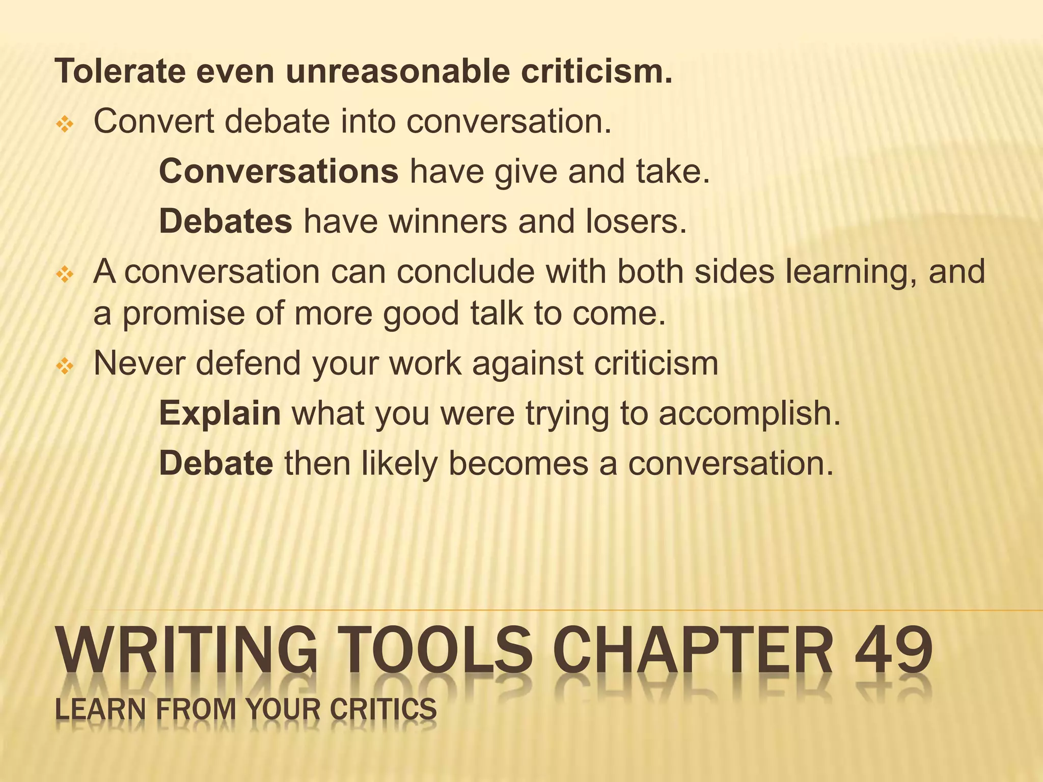 Tolerate even unreasonable criticism. 
 Convert debate into conversation. 
Conversations have give and take. 
Debates have winners and losers. 
 A conversation can conclude with both sides learning, and 
a promise of more good talk to come. 
 Never defend your work against criticism 
Explain what you were trying to accomplish. 
Debate then likely becomes a conversation. 
WRITING TOOLS CHAPTER 49 
LEARN FROM YOUR CRITICS 
 
