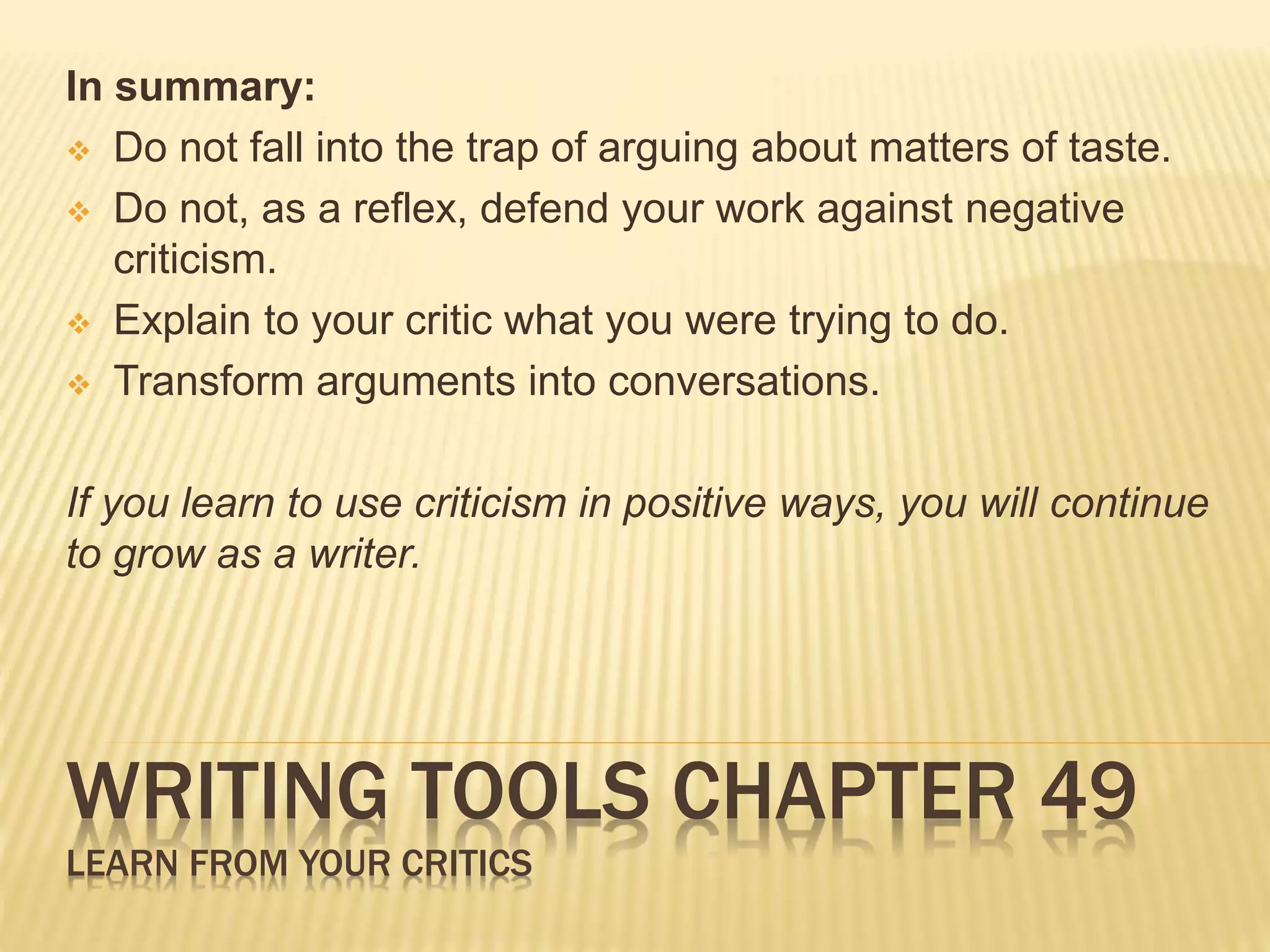 In summary: 
 Do not fall into the trap of arguing about matters of taste. 
 Do not, as a reflex, defend your work against negative 
criticism. 
 Explain to your critic what you were trying to do. 
 Transform arguments into conversations. 
If you learn to use criticism in positive ways, you will continue 
to grow as a writer. 
WRITING TOOLS CHAPTER 49 
LEARN FROM YOUR CRITICS 
 