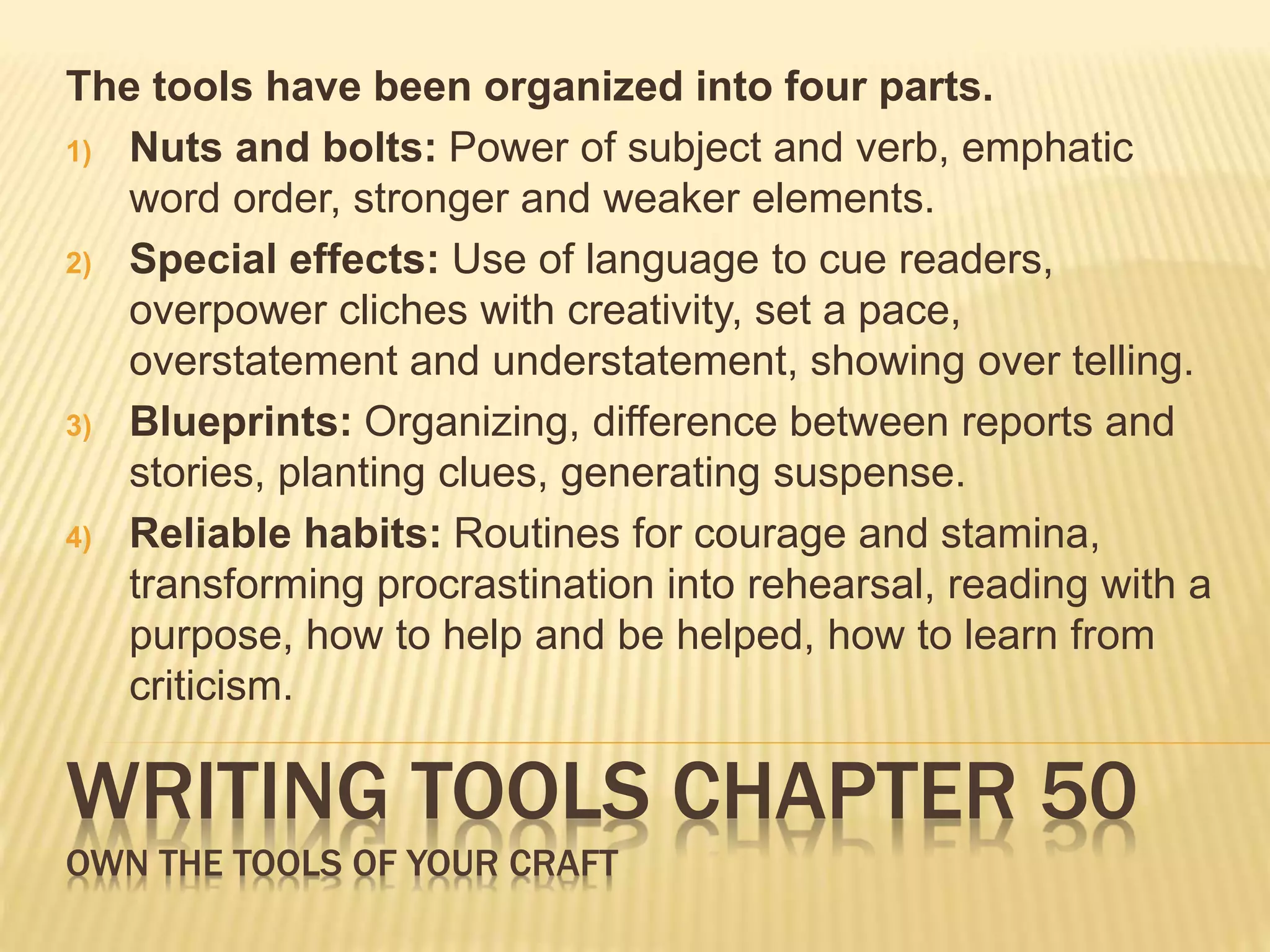 The tools have been organized into four parts. 
1) Nuts and bolts: Power of subject and verb, emphatic 
word order, stronger and weaker elements. 
2) Special effects: Use of language to cue readers, 
overpower cliches with creativity, set a pace, 
overstatement and understatement, showing over telling. 
3) Blueprints: Organizing, difference between reports and 
stories, planting clues, generating suspense. 
4) Reliable habits: Routines for courage and stamina, 
transforming procrastination into rehearsal, reading with a 
purpose, how to help and be helped, how to learn from 
criticism. 
WRITING TOOLS CHAPTER 50 
OWN THE TOOLS OF YOUR CRAFT 
 