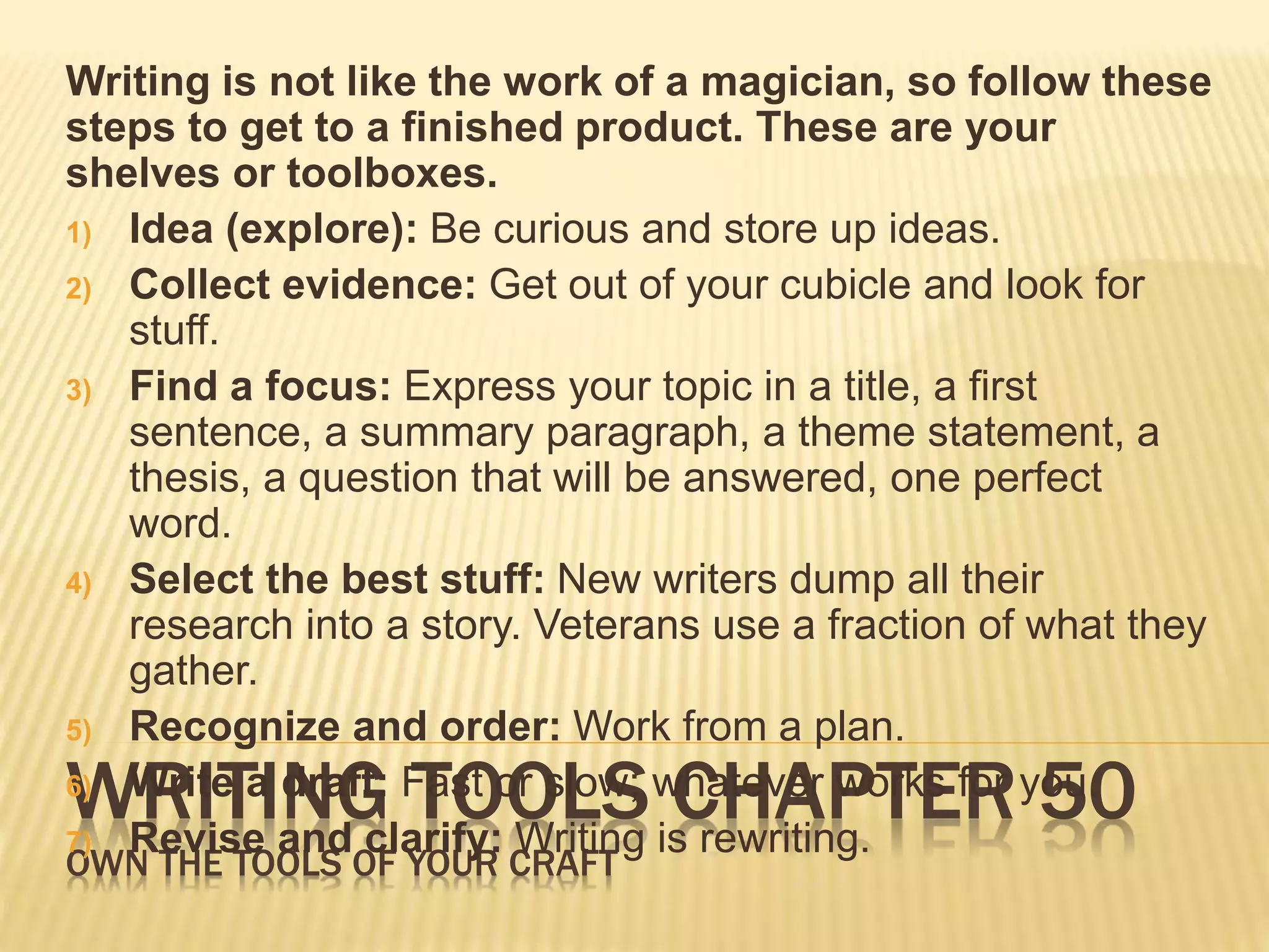 Writing is not like the work of a magician, so follow these 
steps to get to a finished product. These are your 
shelves or toolboxes. 
1) Idea (explore): Be curious and store up ideas. 
2) Collect evidence: Get out of your cubicle and look for 
stuff. 
3) Find a focus: Express your topic in a title, a first 
sentence, a summary paragraph, a theme statement, a 
thesis, a question that will be answered, one perfect 
word. 
4) Select the best stuff: New writers dump all their 
research into a story. Veterans use a fraction of what they 
gather. 
5) Recognize and order: Work from a plan. 
6) Write a draft: Fast or slow; whatever works for you. 
7) Revise and clarify: Writing is rewriting. 
WRITING TOOLS CHAPTER 50 
OWN THE TOOLS OF YOUR CRAFT 
 