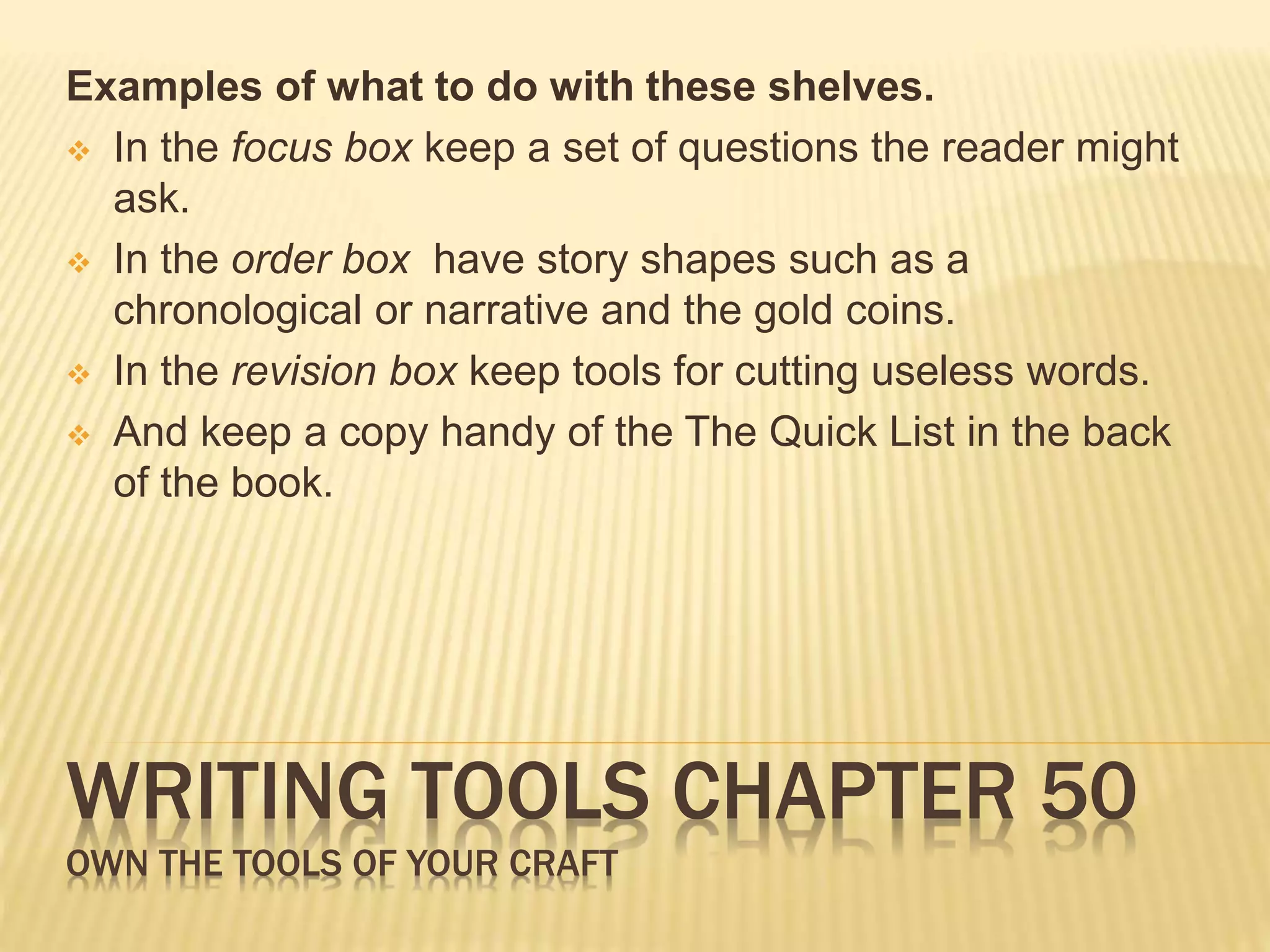 Examples of what to do with these shelves. 
 In the focus box keep a set of questions the reader might 
ask. 
 In the order box have story shapes such as a 
chronological or narrative and the gold coins. 
 In the revision box keep tools for cutting useless words. 
 And keep a copy handy of the The Quick List in the back 
of the book. 
WRITING TOOLS CHAPTER 50 
OWN THE TOOLS OF YOUR CRAFT 
