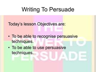 Writing To Persuade
Today’s lesson Objectives are:
• To be able to recognise persuasive
techniques.
• To be able to use persuasive
techniques.
 