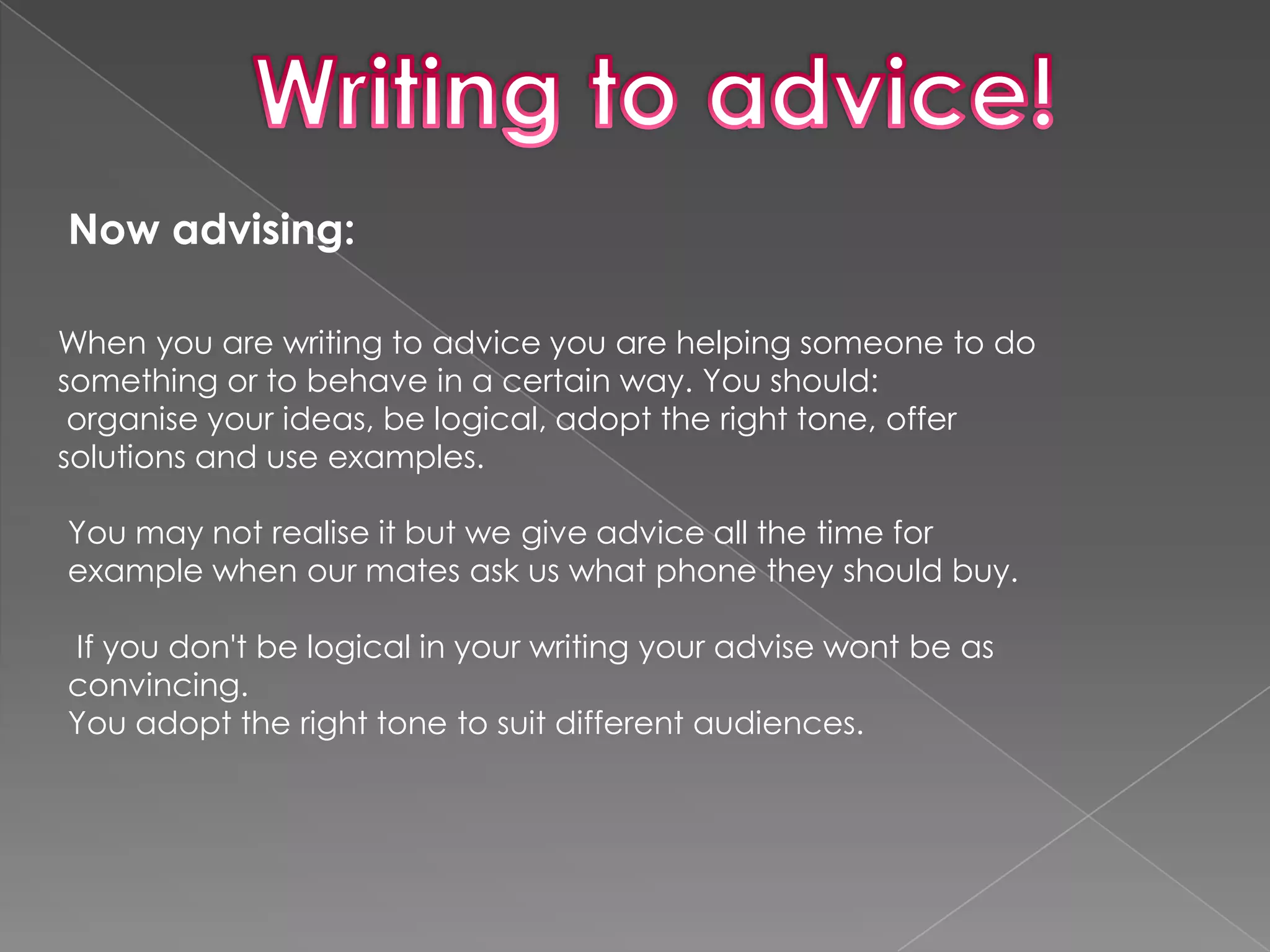 Now advising:

When you are writing to advice you are helping someone to do
something or to behave in a certain way. You should:
 organise your ideas, be logical, adopt the right tone, offer
solutions and use examples.

You may not realise it but we give advice all the time for
example when our mates ask us what phone they should buy.

If you don't be logical in your writing your advise wont be as
convincing.
You adopt the right tone to suit different audiences.
 