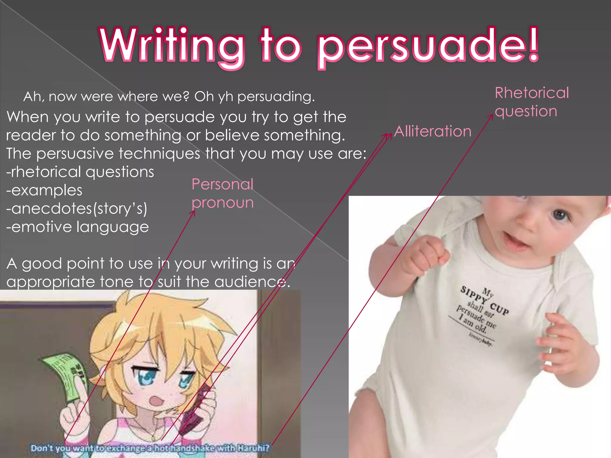 Ah, now were where we? Oh yh persuading.                       Rhetorical
When you write to persuade you try to get the                    question
reader to do something or believe something.      Alliteration
The persuasive techniques that you may use are:
-rhetorical questions
-examples               Personal
-anecdotes(story’s)     pronoun
-emotive language

A good point to use in your writing is an
appropriate tone to suit the audience.
 