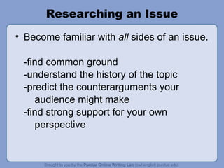 Researching an Issue Become familiar with  all  sides of an issue. -find common ground -understand the history of the topic -predict the counterarguments your  audience might make -find strong support for your own  perspective 