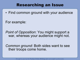 Researching an Issue Find common ground with your audience For example: Point of Opposition : You might support a war, whereas your audience might not.  Common ground : Both sides want to see their troops come home. 
