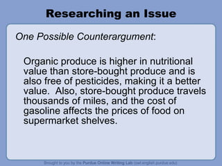 Researching an Issue One Possible Counterargument :  Organic produce is higher in nutritional value than store-bought produce and is also free of pesticides, making it a better value.  Also, store-bought produce travels thousands of miles, and the cost of gasoline affects the prices of food on supermarket shelves. 