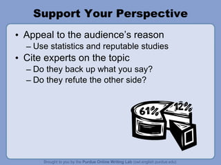 Support Your Perspective Appeal to the audience’s reason Use statistics and reputable studies Cite experts on the topic Do they back up what you say? Do they refute the other side? 