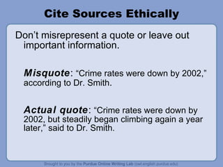 Cite Sources Ethically Don’t misrepresent a quote or leave out important information. Misquote :  “Crime rates were down by 2002,” according to Dr. Smith . Actual   quote :  “Crime rates were down by  2002, but steadily began climbing again a year later,” said to Dr. Smith. 