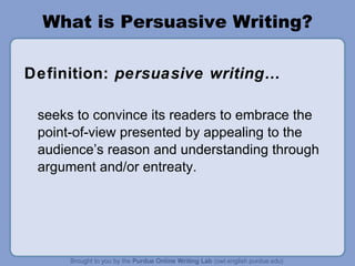 What is Persuasive Writing? Definition:  persuasive writing… seeks to convince its readers to embrace the point-of-view presented by appealing to the audience’s reason and understanding through argument and/or entreaty. 