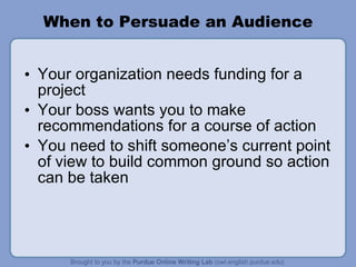 When to Persuade an Audience Your organization needs funding for a project Your boss wants you to make recommendations for a course of action You need to shift someone’s current point of view to build common ground so action can be taken 