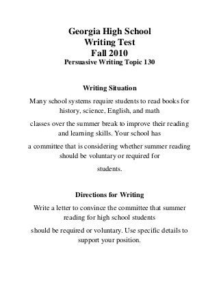 Georgia High School
Writing Test
Fall 2010
Persuasive Writing Topic 130
Writing Situation
Many school systems require students to read books for
history, science, English, and math
classes over the summer break to improve their reading
and learning skills. Your school has
a committee that is considering whether summer reading
should be voluntary or required for
students.
Directions for Writing
Write a letter to convince the committee that summer
reading for high school students
should be required or voluntary. Use specific details to
support your position.
 