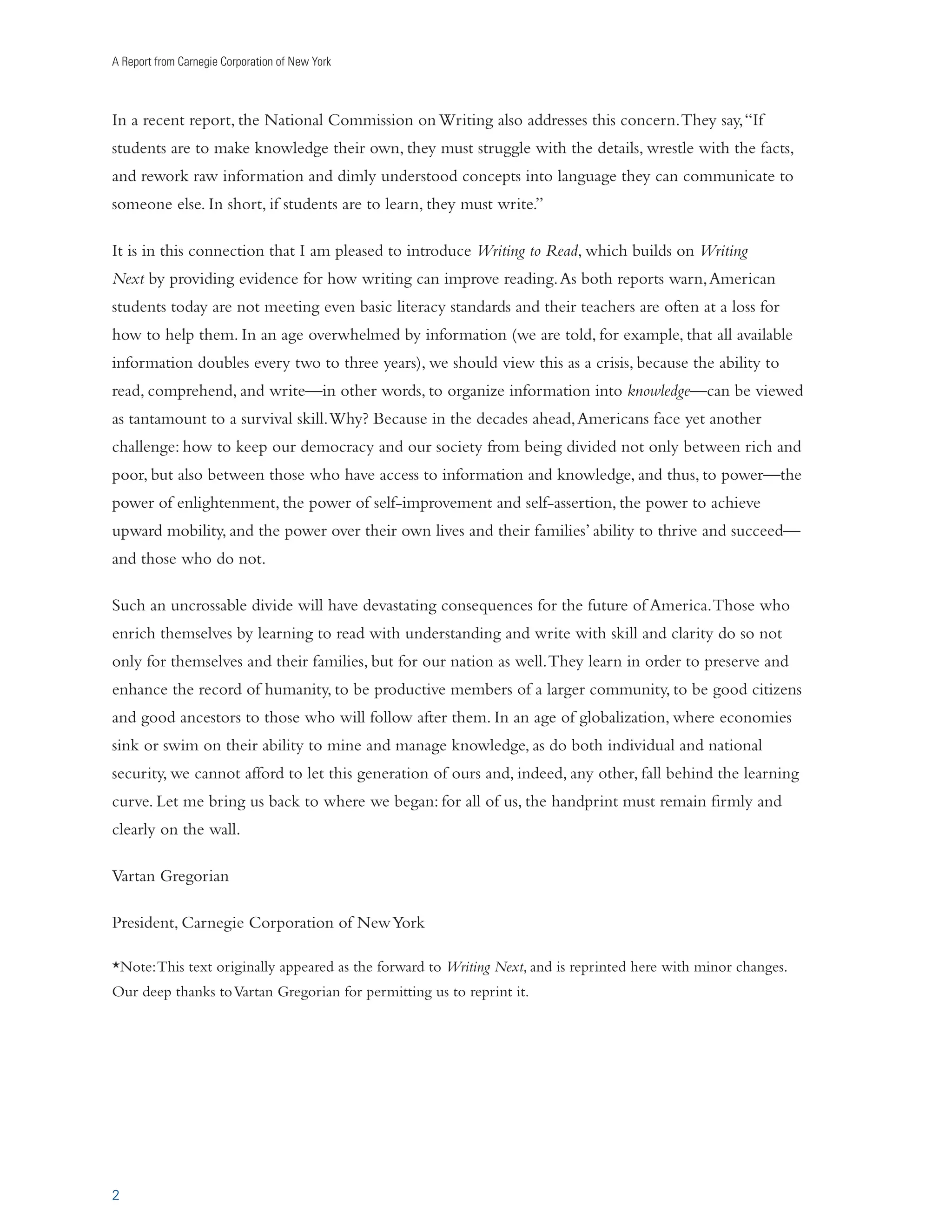 A Report from Carnegie Corporation of New York 
In a recent report, the National Commission on Writing also addresses this concern. They say, “If 
students are to make knowledge their own, they must struggle with the details, wrestle with the facts, 
and rework raw information and dimly understood concepts into language they can communicate to 
someone else. In short, if students are to learn, they must write.” 
It is in this connection that I am pleased to introduce Writing to Read, which builds on Writing 
Next by providing evidence for how writing can improve reading. As both reports warn, American 
students today are not meeting even basic literacy standards and their teachers are often at a loss for 
how to help them. In an age overwhelmed by information (we are told, for example, that all available 
information doubles every two to three years), we should view this as a crisis, because the ability to 
read, comprehend, and write—in other words, to organize information into knowledge—can be viewed 
as tantamount to a survival skill. Why? Because in the decades ahead, Americans face yet another 
challenge: how to keep our democracy and our society from being divided not only between rich and 
poor, but also between those who have access to information and knowledge, and thus, to power—the 
power of enlightenment, the power of self-improvement and self-assertion, the power to achieve 
upward mobility, and the power over their own lives and their families’ ability to thrive and succeed— 
and those who do not. 
Such an uncrossable divide will have devastating consequences for the future of America. Those who 
enrich themselves by learning to read with understanding and write with skill and clarity do so not 
only for themselves and their families, but for our nation as well. They learn in order to preserve and 
enhance the record of humanity, to be productive members of a larger community, to be good citizens 
and good ancestors to those who will follow after them. In an age of globalization, where economies 
sink or swim on their ability to mine and manage knowledge, as do both individual and national 
security, we cannot afford to let this generation of ours and, indeed, any other, fall behind the learning 
curve. Let me bring us back to where we began: for all of us, the handprint must remain firmly and 
clearly on the wall. 
Vartan Gregorian 
President, Carnegie Corporation of New York 
*Note: This text originally appeared as the forward to Writing Next, and is reprinted here with minor changes. 
Our deep thanks to Vartan Gregorian for permitting us to reprint it. 
2 
 