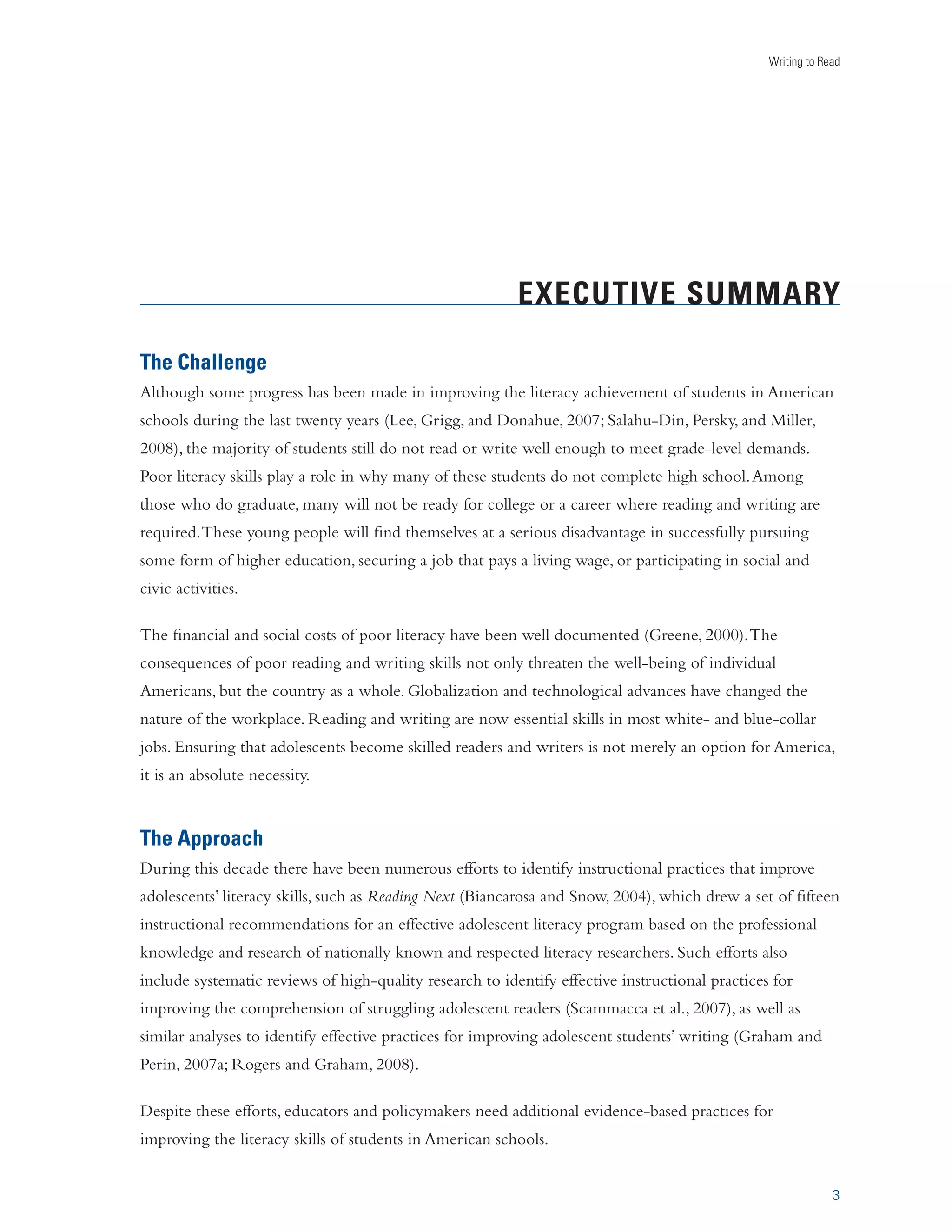 Writing to Read 
EXECUTIVE SUMMARY 
The Challenge 
Although some progress has been made in improving the literacy achievement of students in American 
schools during the last twenty years (Lee, Grigg, and Donahue, 2007; Salahu-Din, Persky, and Miller, 
2008), the majority of students still do not read or write well enough to meet grade-level demands. 
Poor literacy skills play a role in why many of these students do not complete high school. Among 
those who do graduate, many will not be ready for college or a career where reading and writing are 
required. These young people will find themselves at a serious disadvantage in successfully pursuing 
some form of higher education, securing a job that pays a living wage, or participating in social and 
civic activities. 
The financial and social costs of poor literacy have been well documented (Greene, 2000). The 
consequences of poor reading and writing skills not only threaten the well-being of individual 
Americans, but the country as a whole. Globalization and technological advances have changed the 
nature of the workplace. Reading and writing are now essential skills in most white- and blue-collar 
jobs. Ensuring that adolescents become skilled readers and writers is not merely an option for America, 
it is an absolute necessity. 
The Approach 
During this decade there have been numerous efforts to identify instructional practices that improve 
adolescents’ literacy skills, such as Reading Next (Biancarosa and Snow, 2004), which drew a set of fifteen 
instructional recommendations for an effective adolescent literacy program based on the professional 
knowledge and research of nationally known and respected literacy researchers. Such efforts also 
include systematic reviews of high-quality research to identify effective instructional practices for 
improving the comprehension of struggling adolescent readers (Scammacca et al., 2007), as well as 
similar analyses to identify effective practices for improving adolescent students’ writing (Graham and 
Perin, 2007a; Rogers and Graham, 2008). 
3 
Despite these efforts, educators and policymakers need additional evidence-based practices for 
improving the literacy skills of students in American schools. 
 