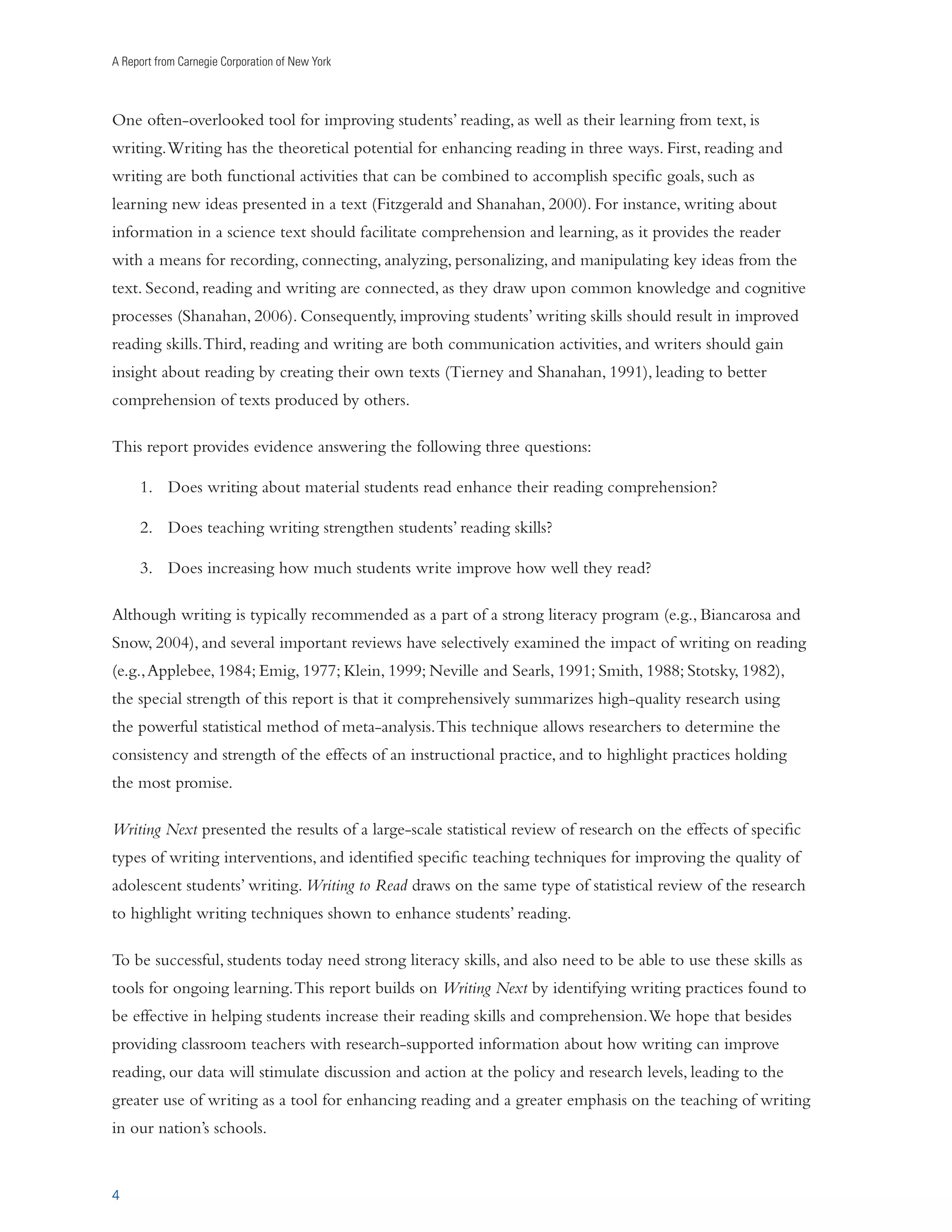 A Report from Carnegie Corporation of New York 
One often-overlooked tool for improving students’ reading, as well as their learning from text, is 
writing. Writing has the theoretical potential for enhancing reading in three ways. First, reading and 
writing are both functional activities that can be combined to accomplish specific goals, such as 
learning new ideas presented in a text (Fitzgerald and Shanahan, 2000). For instance, writing about 
information in a science text should facilitate comprehension and learning, as it provides the reader 
with a means for recording, connecting, analyzing, personalizing, and manipulating key ideas from the 
text. Second, reading and writing are connected, as they draw upon common knowledge and cognitive 
processes (Shanahan, 2006). Consequently, improving students’ writing skills should result in improved 
reading skills. Third, reading and writing are both communication activities, and writers should gain 
insight about reading by creating their own texts (Tierney and Shanahan, 1991), leading to better 
comprehension of texts produced by others. 
This report provides evidence answering the following three questions: 
4 
1. Does writing about material students read enhance their reading comprehension? 
2. Does teaching writing strengthen students’ reading skills? 
3. Does increasing how much students write improve how well they read? 
Although writing is typically recommended as a part of a strong literacy program (e.g., Biancarosa and 
Snow, 2004), and several important reviews have selectively examined the impact of writing on reading 
(e.g., Applebee, 1984; Emig, 1977; Klein, 1999; Neville and Searls, 1991; Smith, 1988; Stotsky, 1982), 
the special strength of this report is that it comprehensively summarizes high-quality research using 
the powerful statistical method of meta-analysis. This technique allows researchers to determine the 
consistency and strength of the effects of an instructional practice, and to highlight practices holding 
the most promise. 
Writing Next presented the results of a large-scale statistical review of research on the effects of specific 
types of writing interventions, and identified specific teaching techniques for improving the quality of 
adolescent students’ writing. Writing to Read draws on the same type of statistical review of the research 
to highlight writing techniques shown to enhance students’ reading. 
To be successful, students today need strong literacy skills, and also need to be able to use these skills as 
tools for ongoing learning. This report builds on Writing Next by identifying writing practices found to 
be effective in helping students increase their reading skills and comprehension. We hope that besides 
providing classroom teachers with research-supported information about how writing can improve 
reading, our data will stimulate discussion and action at the policy and research levels, leading to the 
greater use of writing as a tool for enhancing reading and a greater emphasis on the teaching of writing 
in our nation’s schools. 
 