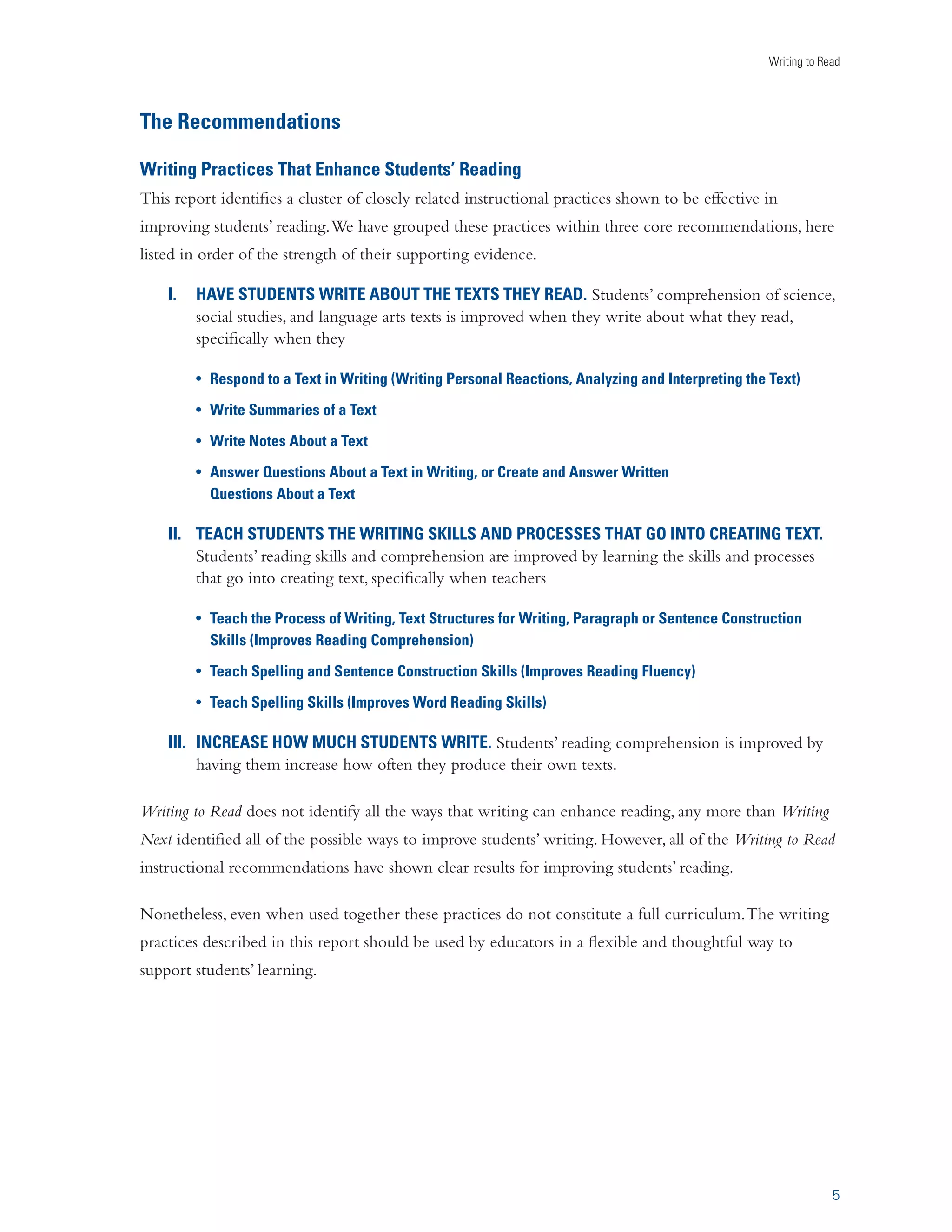 Writing to Read 
The Recommendations 
Writing Practices That Enhance Students’ Reading 
This report identifies a cluster of closely related instructional practices shown to be effective in 
improving students’ reading. We have grouped these practices within three core recommendations, here 
listed in order of the strength of their supporting evidence. 
I. HAVE STUDENTS WRITE ABOUT THE TEXTS THEY READ. Students’ comprehension of science, 
5 
social studies, and language arts texts is improved when they write about what they read, 
specifically when they 
U Respond to a Text in Writing (Writing Personal Reactions, Analyzing and Interpreting the Text) 
U Write Summaries of a Text 
U Write Notes About a Text 
U Answer Questions About a Text in Writing, or Create and Answer Written 
Questions About a Text 
II. TEACH STUDENTS THE WRITING SKILLS AND PROCESSES THAT GO INTO CREATING TEXT. 
Students’ reading skills and comprehension are improved by learning the skills and processes 
that go into creating text, specifically when teachers 
U Teach the Process of Writing, Text Structures for Writing, Paragraph or Sentence Construction 
Skills (Improves Reading Comprehension) 
U Teach Spelling and Sentence Construction Skills (Improves Reading Fluency) 
U Teach Spelling Skills (Improves Word Reading Skills) 
III. INCREASE HOW MUCH STUDENTS WRITE. Students’ reading comprehension is improved by 
having them increase how often they produce their own texts. 
Writing to Read does not identify all the ways that writing can enhance reading, any more than Writing 
Next identified all of the possible ways to improve students’ writing. However, all of the Writing to Read 
instructional recommendations have shown clear results for improving students’ reading. 
Nonetheless, even when used together these practices do not constitute a full curriculum. The writing 
practices described in this report should be used by educators in a flexible and thoughtful way to 
support students’ learning. 
 