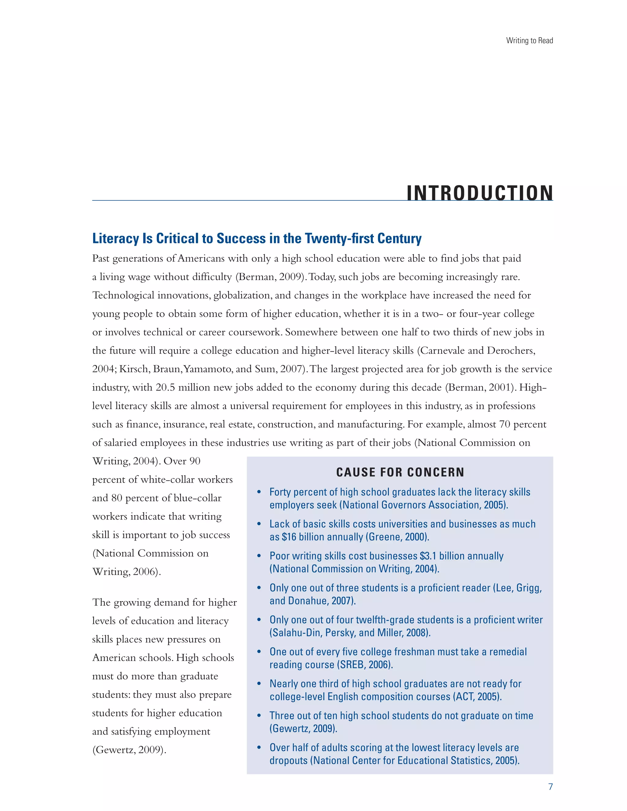 Writing to Read 
INTRODUCTION 
Literacy Is Critical to Success in the Twenty-first Century 
Past generations of Americans with only a high school education were able to find jobs that paid 
a living wage without difficulty (Berman, 2009). Today, such jobs are becoming increasingly rare. 
Technological innovations, globalization, and changes in the workplace have increased the need for 
young people to obtain some form of higher education, whether it is in a two- or four-year college 
or involves technical or career coursework. Somewhere between one half to two thirds of new jobs in 
the future will require a college education and higher-level literacy skills (Carnevale and Derochers, 
2004; Kirsch, Braun, Yamamoto, and Sum, 2007). The largest projected area for job growth is the service 
industry, with 20.5 million new jobs added to the economy during this decade (Berman, 2001). High-level 
7 
literacy skills are almost a universal requirement for employees in this industry, as in professions 
such as finance, insurance, real estate, construction, and manufacturing. For example, almost 70 percent 
of salaried employees in these industries use writing as part of their jobs (National Commission on 
Writing, 2004). Over 90 
percent of white-collar workers 
and 80 percent of blue-collar 
workers indicate that writing 
skill is important to job success 
(National Commission on 
Writing, 2006). 
The growing demand for higher 
levels of education and literacy 
skills places new pressures on 
American schools. High schools 
must do more than graduate 
students: they must also prepare 
students for higher education 
and satisfying employment 
(Gewertz, 2009). 
CAUSE FOR CONCERN 
UÊ œÀÌÞÊ«iÀVi˜ÌÊœvÊ…ˆ}…ÊÃV…œœÊ}À`ÕÌiÃÊVŽÊÌ…iÊˆÌiÀVÞÊÃŽˆÃÊ 
i“«œÞiÀÃÊÃiiŽÊ­ Ìˆœ˜ÊœÛiÀ˜œÀÃÊÃÃœVˆÌˆœ˜]ÊÓääx®° 
UÊ VŽÊœvÊLÃˆVÊÃŽˆÃÊVœÃÌÃÊÕ˜ˆÛiÀÃˆÌˆiÃÊ˜`ÊLÕÃˆ˜iÃÃiÃÊÃÊ“ÕV…Ê 
ÃÊf£ÈÊLˆˆœ˜Ê˜˜ÕÞÊ­Àii˜i]ÊÓäää®° 
UÊ *œœÀÊÜÀˆÌˆ˜}ÊÃŽˆÃÊVœÃÌÊLÕÃˆ˜iÃÃiÃÊfÎ°£ÊLˆˆœ˜Ê˜˜ÕÞÊ 
­ Ìˆœ˜Ê
œ““ˆÃÃˆœ˜Êœ˜Ê7ÀˆÌˆ˜}]ÊÓää{®° 
UÊ ˜ÞÊœ˜iÊœÕÌÊœvÊÌ…ÀiiÊÃÌÕ`i˜ÌÃÊˆÃÊÊ«ÀœwVˆi˜ÌÊÀi`iÀÊ­ii]ÊÀˆ}}]Ê 
˜`Ê 