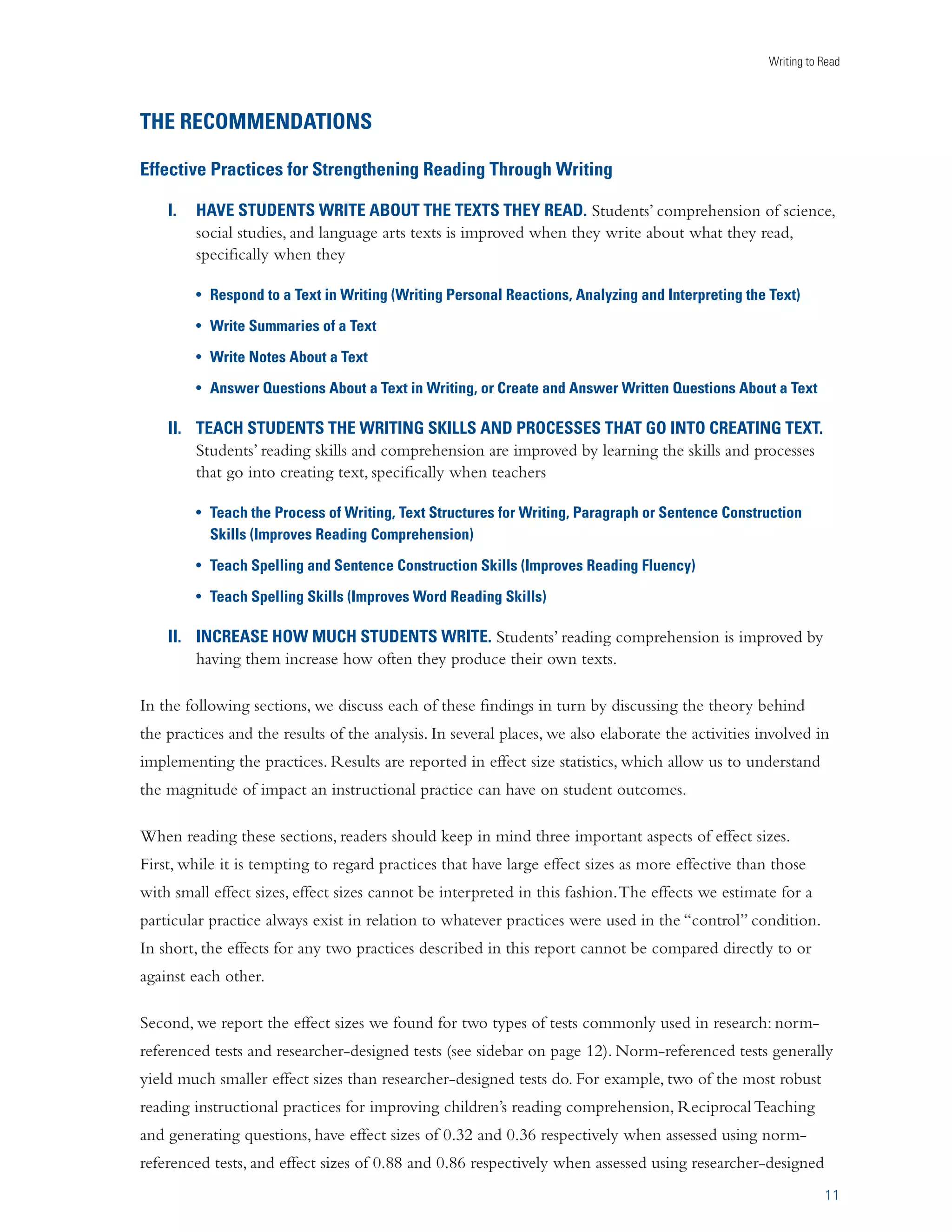 Writing to Read 
RECOMMENDATIONS FOR USING WRITING 
TO IMPROVE READING, 
AS IDENTIFIED BY META-ANALYSIS 
Writing is often recommended as a tool for improving reading. In Reading Next (Biancarosa and Snow, 
2004), intensive writing was identified as a critical element of an effective adolescent literacy program. 
Reading Next stated that writing instruction improves reading comprehension and that the teaching of 
writing skills such as grammar and spelling reinforces reading skills. It is also believed that writing about 
a text improves comprehension, as it helps students make connections between what they read, know, 
understand, and think (Carr, 2002). 
This report provides long-needed guidance for teachers and policymakers by identifying specific 
writing practices that enhance students’ reading abilities. The special contribution of this report is that 
it draws on empirical evidence in grades 1–12 in doing so. Its findings show that having students write 
about texts they read, explicitly teaching writing skills and processes, and having students write more do 
improve reading skills and comprehension. 
9 
We set out to collect, categorize, 
and analyze experimental and 
quasi-experimental data on the 
effectiveness of writing practices 
for improving students’ reading 
skills and comprehension. 
The empirical evidence from 
this analysis resulted in the 
identification of research-supported 
writing practices for 
improving students’ reading. 
The method used, meta-analysis, 
provides a measure of 
effectiveness using the effect size 
statistic. 
A TECHNICAL NOTE ON EXPERIMENTAL AND 
QUASI-EXPERIMENTAL STUDIES 
/…iÊLi˜iwÌÊœvÊÕÃˆ˜}ÊiÝ«iÀˆ“i˜ÌÊ˜`ÊµÕÃˆ‡iÝ«iÀˆ“i˜ÌÊÌÞ«iÃÊ 
œvÊÃÌÕ`ˆiÃÊvœÀÊœÕÀÊÀiÛˆiÜÊˆÃÊÌ…ÌÊÌ…iÞÊœÜÊvœÀÊÃÌÀœ˜}iÀÊˆ˜viÀi˜ViÃÊ 
LœÕÌÊVÕÃi‡˜`‡ivviVÌÊÀiÌˆœ˜Ã…ˆ«ÃÊÌ…˜Ê`œÊœÌ…iÀÊÌÞ«iÃÊœvÊ 
ÃÌÕ`ˆiÃ°Ê˜ÊLœÌ…]ÊV…ˆ`Ài˜Êˆ˜Ê˜ÊiÝ«iÀˆ“i˜ÌÊ}ÀœÕ«ÊÀiViˆÛiÊÊ 
Ã«iVˆwVÊˆ˜ÌiÀÛi˜Ìˆœ˜Ê­œÀÊÌÀiÌ“i˜Ì®Ê˜`ÊÌ…iˆÀÊ«iÀvœÀ“˜ViÊˆÃÊ 
Vœ“«Ài`ÊÌœÊÊVœ˜ÌÀœÊ}ÀœÕ«ÊœvÊV…ˆ`Ài˜ÊÌ…ÌÊÀiViˆÛiÃÊÊ`ˆvviÀi˜ÌÊ 
ÌÀiÌ“i˜ÌÊœÀÊ˜œÊÌÀiÌ“i˜Ì°Ê
Ý«iÀˆ“i˜ÌÊÃÌÕ`ˆiÃÊVœ˜ÌÀœÊvœÀÊ 
«ÀiiÝˆÃÌˆ˜}Ê`ˆvviÀi˜ViÃÊLiÌÜii˜ÊÃÌÕ`i˜ÌÃÊˆ˜ÊÌ…iÊÌÜœÊ}ÀœÕ«ÃÊ 
Ì…ÀœÕ}…ÊÀ˜`œ“ÊÃÃˆ}˜“i˜ÌÊÌœÊÊ}ÀœÕ«]ÊÜ…ˆiÊµÕÃˆ‡iÝ«iÀˆ“i˜ÌÊ 
ÃÌÕ`ˆiÃÊ`œÊÃœÊÌ…ÀœÕ}…ÊœÌ…iÀÊ“i˜Ã°ÊœÀÊÌ…iÊVÕÀÀi˜ÌÊ˜ÞÃˆÃ]ÊÜiÊ 
œ˜ÞÊˆ˜VÕ`i`ÊµÕÃˆ‡iÝ«iÀˆ“i˜ÌÊÃÌÕ`ˆiÃÊÌ…ÌÊÃÃiÃÃi`ÊÃÌÕ`i˜ÌÃ½Ê 
Ài`ˆ˜}Ê«iÀvœÀ“˜ViÊÌÊÌ…iÊÃÌÀÌÊœvÊÌ…iÊÃÌÕ`Þ]ÊÃœÊÌ…ÌÊ«œÃÃˆLiÊ 
«ÀiiÝˆÃÌˆ˜}Ê`ˆvviÀi˜ViÃÊLiÌÜii˜ÊÃÌÕ`i˜ÌÃÊˆ˜ÊiV…ÊVœ˜`ˆÌˆœ˜ÊVœÕ`Ê 
LiÊVœ˜ÌÀœi`° 
The Meta-Analysis 
Meta-analysis is a statistical technique for integrating, summarizing, and interpreting sets of empirical 
research that involve quantitative measures (Lipsey and Wilson, 2001). In this report, meta-analysis was 
used to investigate the effectiveness of writing about text, the effectiveness of the teaching of writing, 
and the effectiveness of having students write more. 
 