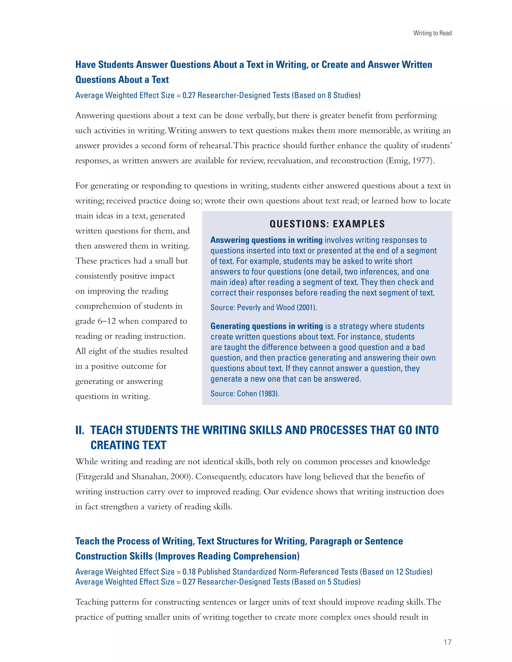 iÃˆ}˜i`Ê/iÃÌÃÊ­	Ãi`Êœ˜ÊxäÊ-ÌÕ`ˆiÃ® 
Comprehending a text involves actively creating meaning by building relationships among ideas in text, 
and between the text and one’s knowledge, beliefs, and experiences (Wittrock, 1990). Having students 
write about a text should enhance reading comprehension because it affords greater opportunities to 
think about ideas in a text, requires them to organize and integrate those ideas into a coherent whole, 
fosters explicitness, facilitates reflection, encourages personal involvement with texts, and involves 
students transforming ideas into their own words (Applebee, 1984; Emig, 1977; Klein, 1999; Smith, 
1988; Stotsky, 1982). In short, writing about a text should enhance comprehension because it provides 
students with a tool for visibly and permanently recording, connecting, analyzing, personalizing, and 
manipulating key ideas in text. 
The evidence shows that having students write about the material they read does enhance their reading 
abilities. In fact, fifty-seven out of sixty-one outcomes (93 percent) were positive, indicating a consistent 
and positive effect for writing about what is read. The impact of writing about reading applied broadly 
across different levels of schooling, as students participating in this research were in grades 2–12, with 
the majority in middle or high school. These positive effects were evident when students wrote about 
text in science and social studies as well as in English (60 percent of comparisons involved these 
disciplines; see Appendix B). 
These effect sizes compared favorably with effects obtained by other researchers examining the impact 
of specific reading approaches, such as reading programs at the secondary level, reciprocal teaching (a 
popular method for teaching comprehension), and vocabulary instruction. The effect size for writing 
about text that was read (0.40) exceeded each of these effects, providing additional validation of its 
effectiveness as a tool for improving students’ reading comprehension. 
Writing about read texts was also an effective activity for lower-achieving students. In twelve studies 
involving such students, the average weighted effect size for writing about a text was 0.63. However, 
the average weighted effect size for writing about text activities was not greater than zero when 
lower-achieving students were not explicitly taught how to use them. This was not the case when such 
instruction was provided, as was true in the other nine studies. Although these findings must be viewed 
cautiously due to the small number of studies, they suggest that having lower-achieving students write 
about text without teaching them how to do so may not be effective. Our findings are consistent 
with findings from other reviews that explicit instruction is an important ingredient in the successful 
teaching of literacy practices (e.g., Graham and Perin, 2007a; NICHD, 2000). 
13 
 