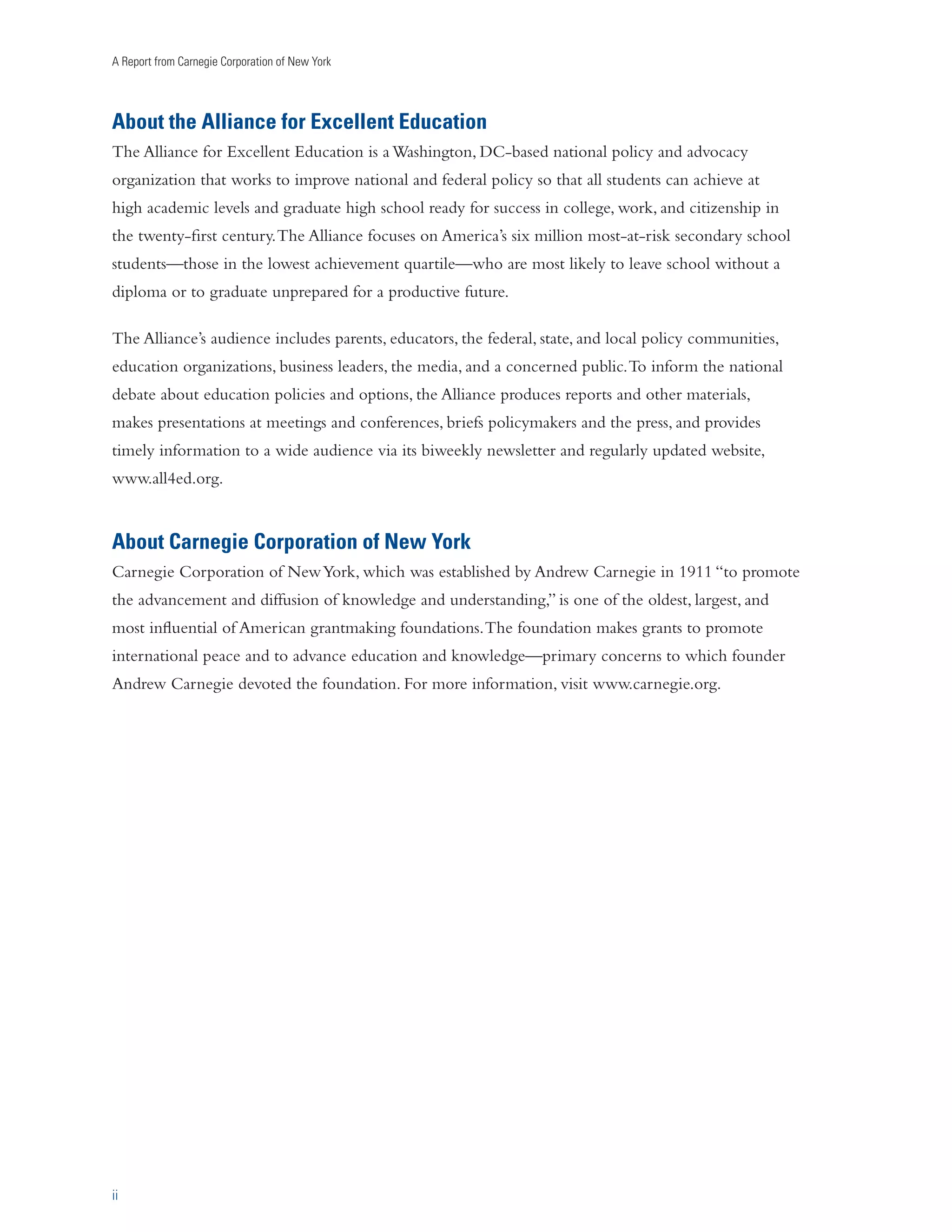 A Report from Carnegie Corporation of New York 
About the Alliance for Excellent Education 
The Alliance for Excellent Education is a Washington, DC-based national policy and advocacy 
organization that works to improve national and federal policy so that all students can achieve at 
high academic levels and graduate high school ready for success in college, work, and citizenship in 
the twenty-first century. The Alliance focuses on America’s six million most-at-risk secondary school 
students—those in the lowest achievement quartile—who are most likely to leave school without a 
diploma or to graduate unprepared for a productive future. 
The Alliance’s audience includes parents, educators, the federal, state, and local policy communities, 
education organizations, business leaders, the media, and a concerned public. To inform the national 
debate about education policies and options, the Alliance produces reports and other materials, 
makes presentations at meetings and conferences, briefs policymakers and the press, and provides 
timely information to a wide audience via its biweekly newsletter and regularly updated website, 
www.all4ed.org. 
About Carnegie Corporation of New York 
Carnegie Corporation of New York, which was established by Andrew Carnegie in 1911 “to promote 
the advancement and diffusion of knowledge and understanding,” is one of the oldest, largest, and 
most influential of American grantmaking foundations. The foundation makes grants to promote 
international peace and to advance education and knowledge—primary concerns to which founder 
Andrew Carnegie devoted the foundation. For more information, visit www.carnegie.org. 
ii 
 