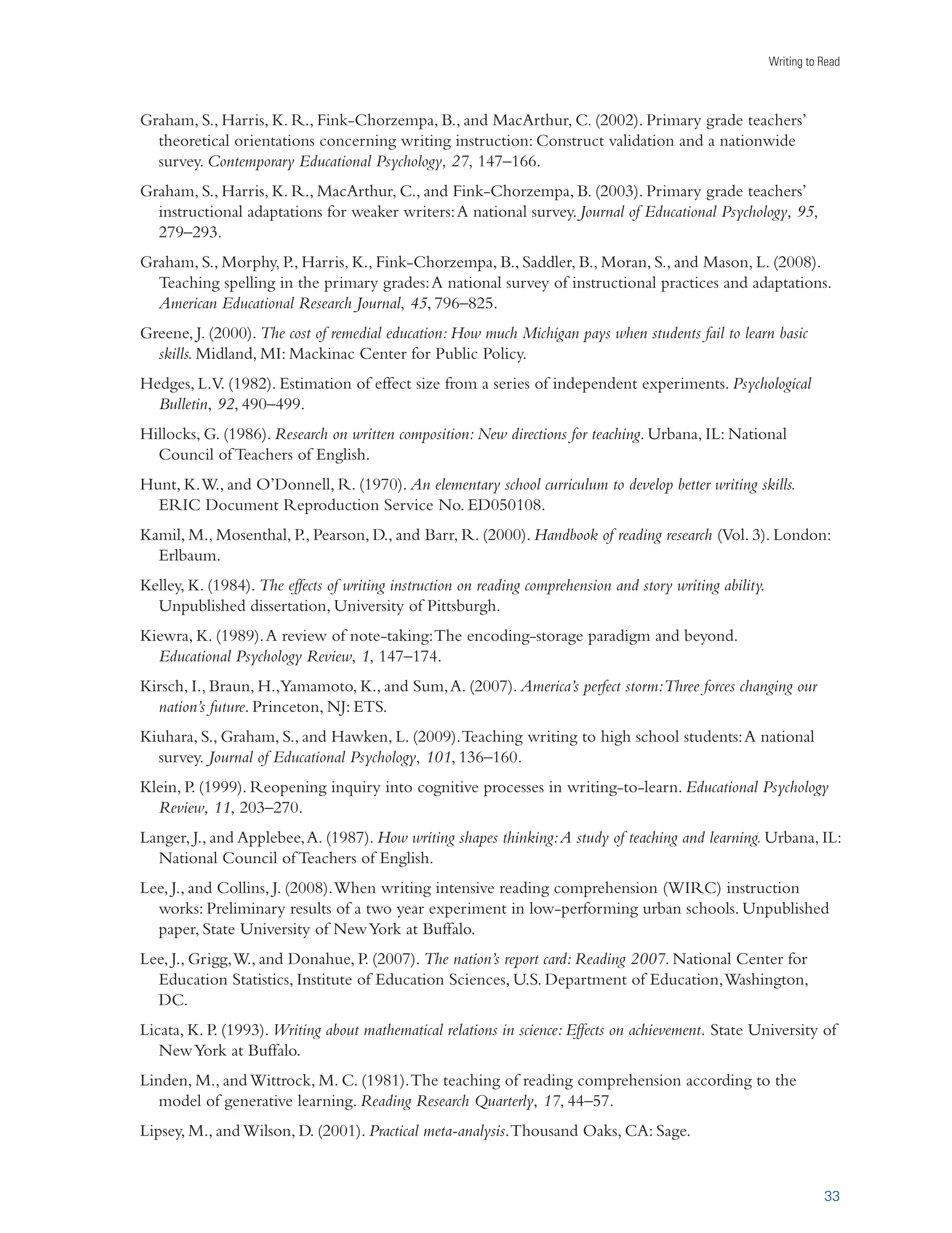 A Report from Carnegie Corporation of New York 
Spelling instruction had a moderate and consistent impact on improving students’ word reading skills. 
The five studies examining the impact of writing instruction on word reading skills all involved spelling 
instruction. The overall effect size for these studies combined both standardized tests (two studies) and 
researcher-designed tests (three studies). All of the studies yielded a positive outcome. These findings 
support the claim that learning to spell supports reading (Graham, 2000; Moats, 2005/2006). 
With one exception, the control condition was reading or reading instruction. Notably, when the 
exception was eliminated, the average weighted effect size rose to 0.77. (Because all studies involved 
students in grades 1–5, we cannot generalize the findings to older students.) 
III. INCREASE HOW MUCH STUDENTS WRITE 
ÛiÀ}iÊ7iˆ}…Ìi`Ê
vviVÌÊ-ˆâiÊrÊä°ÎäÊ*ÕLˆÃ…i`Ê-Ì˜`À`ˆâi`Ê œÀ“‡,iviÀi˜Vi`Ê/iÃÌÃÊ­	Ãi`Êœ˜ÊÈÊ-ÌÕ`ˆiÃ® 
Reading and writing are communication activities, and writers can gain insights about reading by 
creating a text for an audience to read, even when the student is the intended audience (Nelson and 
Calfee, 1998). The process of creating a text prompts students to be more thoughtful and engaged when 
reading text produced by others. By writing, students learn to make their assumptions and premises 
explicit as well as observe the rules of logic when composing a text (Applebee, 1984), making them 
more aware of such issues in the material they read. Finally, writing involves generating meaning by 
using experience and knowledge to create a text and build relationships among words, sentences, and 
paragraphs (Wittrock, 1990). 
According to the data we reviewed, increasing how much students write does in fact improve how well 
they read. The average weighted effect size on published standardized norm-referenced tests was small 
in all the studies we reviewed, but still consistently positive, as all studies yielded positive outcomes. The 
control condition in each of these experiments was either reading or reading instruction. Activities for 
increasing the amount of writing in the studies reviewed included writing about self-selected topics or 
topics chosen in collaboration with peers, setting aside fifteen extra minutes a day for sustained writing, 
using the Internet to write 
to pen pals, writing journal 
entries about daily experiences, 
interacting with others using a 
dialogue journal, and writing 
short passages using inference 
words. (Since all of the studies 
we reviewed involved students 
in grades 1–6, this finding 
cannot be generalized to older 
students.) 
20 
INCREASING STUDENTS’ WRITING: EXAMPLES 
Pen pallingÊˆÃÊÊ“iÌ…œ`Êˆ˜ÊÜ…ˆV…ÊÌÜœÊœÀÊ“œÀiÊÜÀˆÌiÀÃÊ`ˆœ}ÕiÊ 
ÜˆÌ…ÊiV…ÊœÌ…iÀÊLœÕÌÊÌœ«ˆVÃÊœvÊˆ˜ÌiÀiÃÌ°Ê/…ˆÃÊV˜Êˆ˜ÛœÛiÊÊ 
ÞœÕ˜}iÀÊÃÌÕ`i˜ÌÊÜÀˆÌˆ˜}ÊÌœÊ˜Êœ`iÀÊÃÌÕ`i˜ÌÊ˜`ÊÛˆViÊÛiÀÃ° 
-œÕÀViÊ 