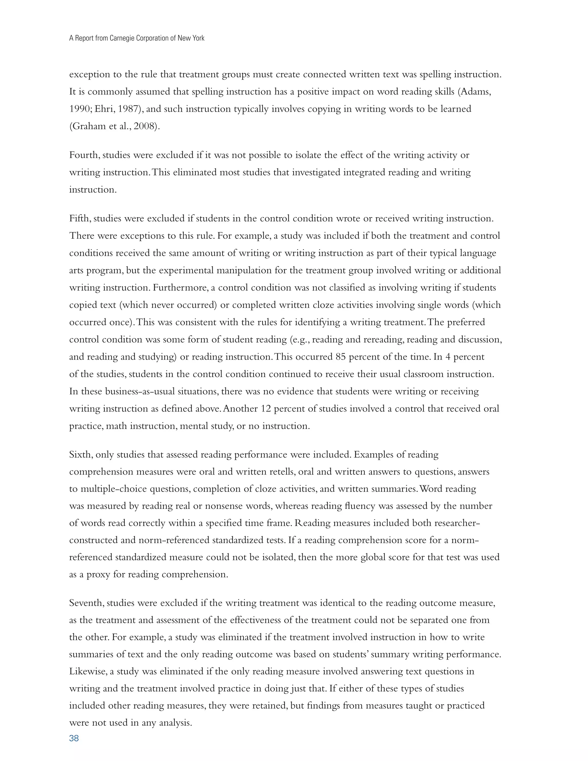 Writing to Read 
IMPLEMENTING THE RECOMMENDATIONS 
From its humble beginnings 5,000 years ago as a method of keeping track of stored goods, writing’s 
value has skyrocketed. Writing and the explicit teaching of writing has played a central role in 
education in many historical periods, from the ancient Greeks through much of the twentieth century. 
The Greeks valued writing for its rhetorical and persuasive powers; the Romans prized eloquence in 
writing; and the British of the eighteenth and nineteenth centuries saw it as a tool for instilling moral 
values. As scholars began to study writing systematically, it became clear that the written word is an 
indispensable tool for communication and achievement. In today’s electronic world, writing provides 
an almost instantaneous means for communicating with family, friends, and colleagues (Graham, 2006). 
People use writing to explore who they are, to combat loneliness, and to chronicle their experiences. 
Writing is beneficial both psychologically and physiologically (Smyth, 1998). Writing is also a valuable 
tool for learning (Bangert-Drowns, Hurley, and Wilkenson, 2004; Graham and Perin, 2007a), enabling 
us to gather, preserve, and transmit information with great detail and accuracy. The permanence of the 
written word makes ideas readily available for review and evaluation. Writing’s explicitness encourages 
the establishment of connections between ideas, and its active nature can foster the exploration of 
unexamined assumptions (Applebee, 1984). 
23 
This meta-analysis provides empirical support for another important role for writing: as an effective 
tool for improving students’ reading. Writing about text enhances youngsters’ comprehension of it. 
Teaching students how to write strengthens their comprehension, fluency, and word reading skills. 
Increasing how much students write improves how well they read. 
The impact of writing and writing instruction in this review was especially notable as its effects on 
published norm-referenced standardized tests rivaled the impact of directly teaching reading skills 
to students. While we are not saying that writing practices should replace reading instruction, these 
practices provide teachers and schools with another effective tool for strengthening students’ reading 
skills. (See Biancarosa and Snow [2004] and NICHD [2000] for other effective practices.) Given the 
importance of reading to young people’s social, academic, and eventual occupational success, as well 
as the large number of students who struggle with reading, this is a noteworthy finding. Yet despite 
its importance for reading, learning, communicating, self-expression, self-exploration, and future 
employment, writing is not yet a priority in many of our schools. The National Commission on 
Writing (2003) indicates that efforts to improve writing are virtually nonexistent in current attempts 
to reform schools. 
Note, however, that the effects of these writing practices on reading are likely to be minimal for 
students who write infrequently or receive little to no explicit instruction in how to write. For 
example, Weber and Henderson (1989) found that more writing instruction produced greater reading 
gains than less writing instruction. 
 