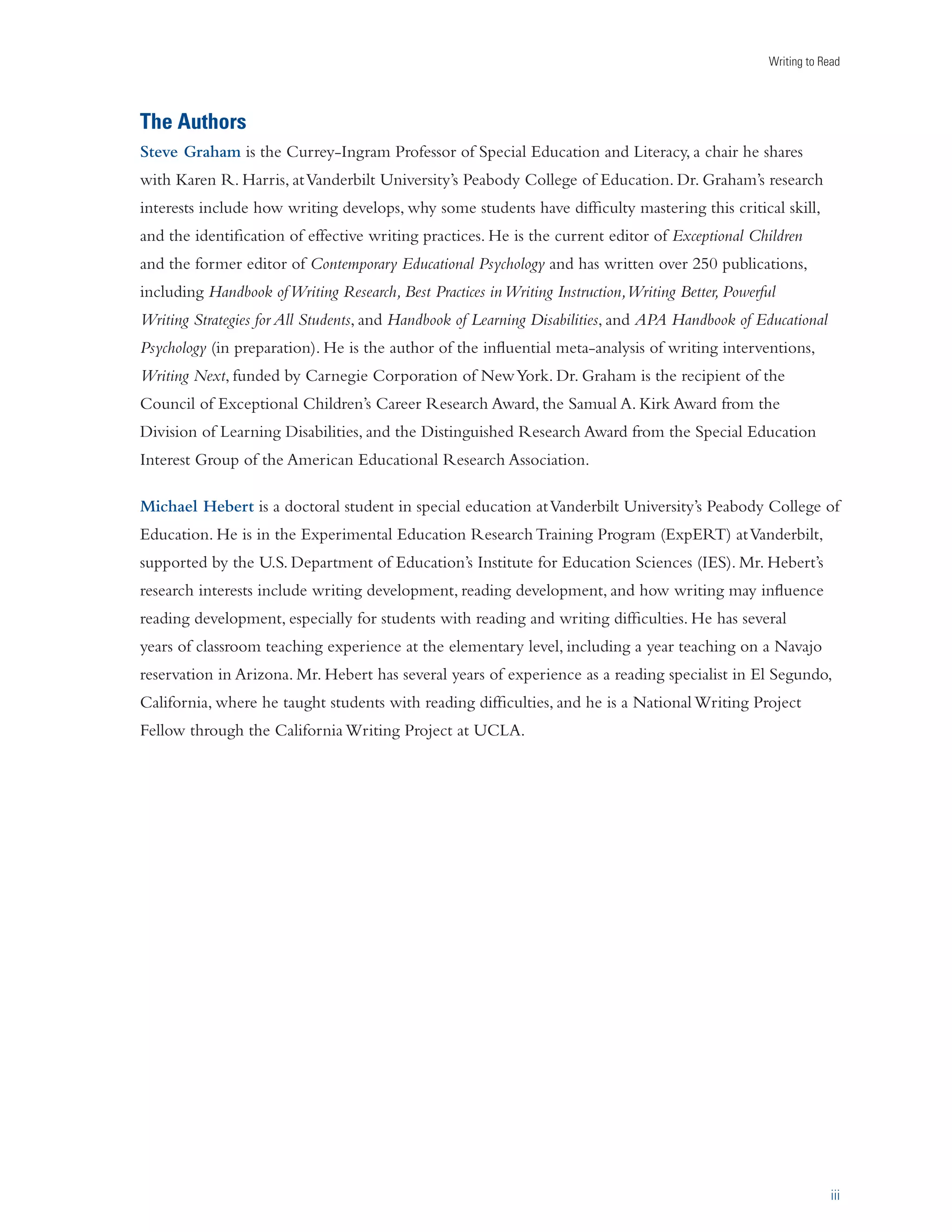 Writing to Read 
iii 
The Authors 
Steve Graham is the Currey-Ingram Professor of Special Education and Literacy, a chair he shares 
with Karen R. Harris, at Vanderbilt University’s Peabody College of Education. Dr. Graham’s research 
interests include how writing develops, why some students have difficulty mastering this critical skill, 
and the identification of effective writing practices. He is the current editor of Exceptional Children 
and the former editor of Contemporary Educational Psychology and has written over 250 publications, 
including Handbook of Writing Research, Best Practices in Writing Instruction, Writing Better, Powerful 
Writing Strategies for All Students, and Handbook of Learning Disabilities, and APA Handbook of Educational 
Psychology (in preparation). He is the author of the influential meta-analysis of writing interventions, 
Writing Next, funded by Carnegie Corporation of New York. Dr. Graham is the recipient of the 
Council of Exceptional Children’s Career Research Award, the Samual A. Kirk Award from the 
Division of Learning Disabilities, and the Distinguished Research Award from the Special Education 
Interest Group of the American Educational Research Association. 
Michael Hebert is a doctoral student in special education at Vanderbilt University’s Peabody College of 
Education. He is in the Experimental Education Research Training Program (ExpERT) at Vanderbilt, 
supported by the U.S. Department of Education’s Institute for Education Sciences (IES). Mr. Hebert’s 
research interests include writing development, reading development, and how writing may influence 
reading development, especially for students with reading and writing difficulties. He has several 
years of classroom teaching experience at the elementary level, including a year teaching on a Navajo 
reservation in Arizona. Mr. Hebert has several years of experience as a reading specialist in El Segundo, 
California, where he taught students with reading difficulties, and he is a National Writing Project 
Fellow through the California Writing Project at UCLA. 
 