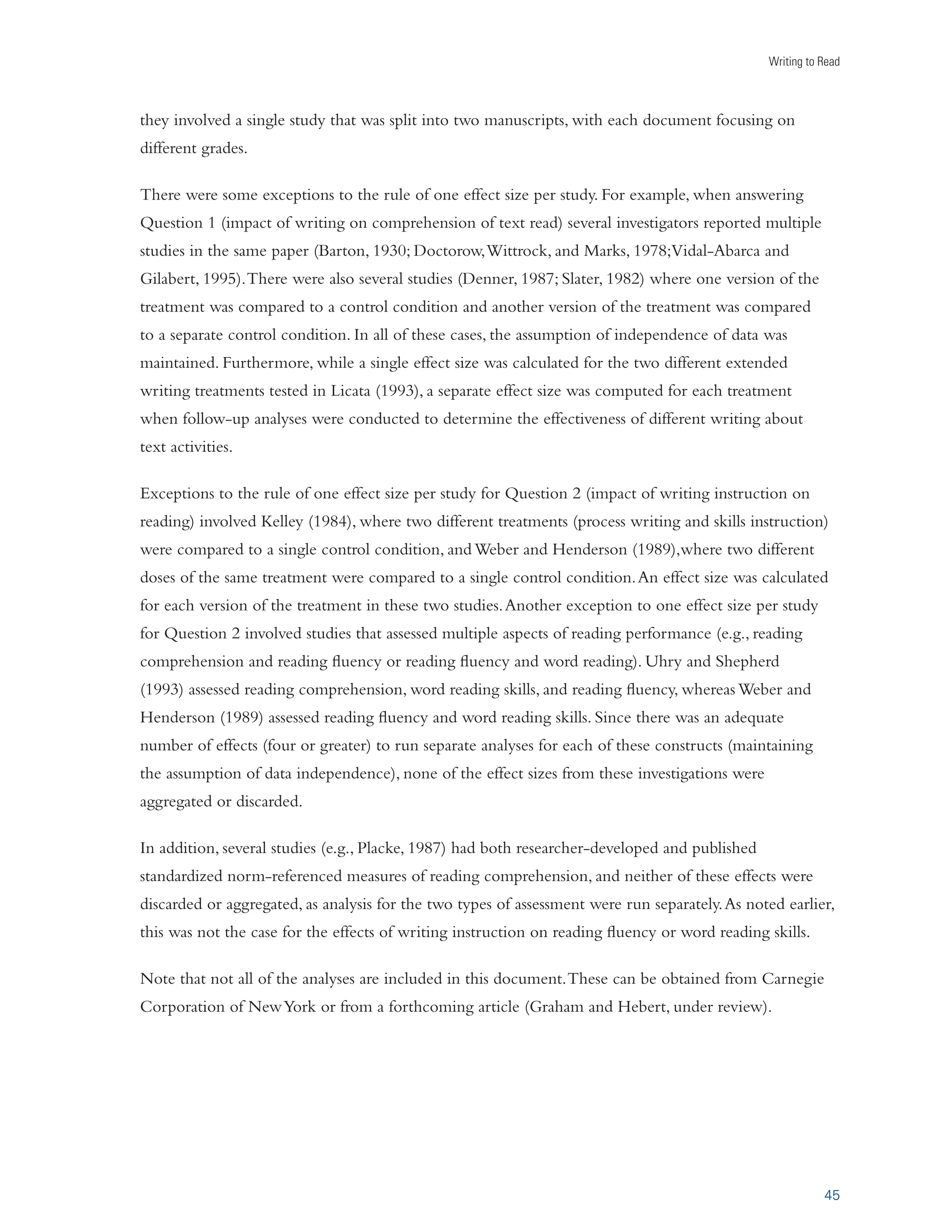 AND DIGITAL DEVICES ARE 
becoming more popular in the classroom. The 2011 NAEP Framework will include a digital 
platform for writing assessments in grades 8–11. Therefore, more research is needed on the 
effects of digital technologies for writing activities in our nation’s schools. 
s !N ESPECIALLY PROMISING AREA FOR FUTURE RESEARCH INVOLVES STUDYING A GREATER RANGE OF hWRITING 
about text” practices, especially those that involve conducting written analyses/interpretation 
of text or developing a written response based on personal reactions to the text. These practices 
yielded a relatively large average weighted effect size, but only a few different such activities 
were tested. 
s 4HERE ARE ALSO MANY GAPS IN OUR KNOWLEDGE ABOUT THE IMPACT OF WRITING INSTRUCTION ON 
reading. Does the “process writing” approach to writing instruction strengthen the reading 
skills of adolescent readers? Do youngsters become better readers as a result of explicit 
instruction in planning and revising? Both of these approaches improve students’ writing 
(Graham and Perin, 2007b), but it is unclear if their effects extend to reading. It is likely 
that the impact of writing instruction on reading can be strengthened if educators design 
instruction to intentionally promote such a result. Clearly, research is needed to determine 
how best to make these connections. 
s -ORE RESEARCH IS NEEDED ON THE long-term effects of writing and writing instruction on reading. 
s 4HIS REVIEW DID NOT INCLUDE STUDIES THAT WERE CONDUCTED IN SPECIAL SCHOOLS FOR STUDENTS WITH 
disabilities (such as deafness, autism, or emotional disturbance), since our purpose was to draw 
instructional recommendations for regular public and private school settings. But this omission 
should not be interpreted to mean that writing, reading, or writing to enhance reading is 
unimportant for these students. 
s ! HIGH LEVEL OF LITERACY CANNOT BE ACQUIRED DURING A FEW SCHOOL YEARS OR REST SOLELY ON THE 
efforts of individual students or teachers. Helping our nation’s students become good readers 
and writers is a collaborative effort involving all stakeholders in the educational process. 
Our shared goal is to achieve a high level of literacy for all students, thereby helping our nation’s young 
people to lead more fulfilled, productive lives. This report shows that writing practices can be used to 
make a significant contribution to the goal of literacy for all. 
 