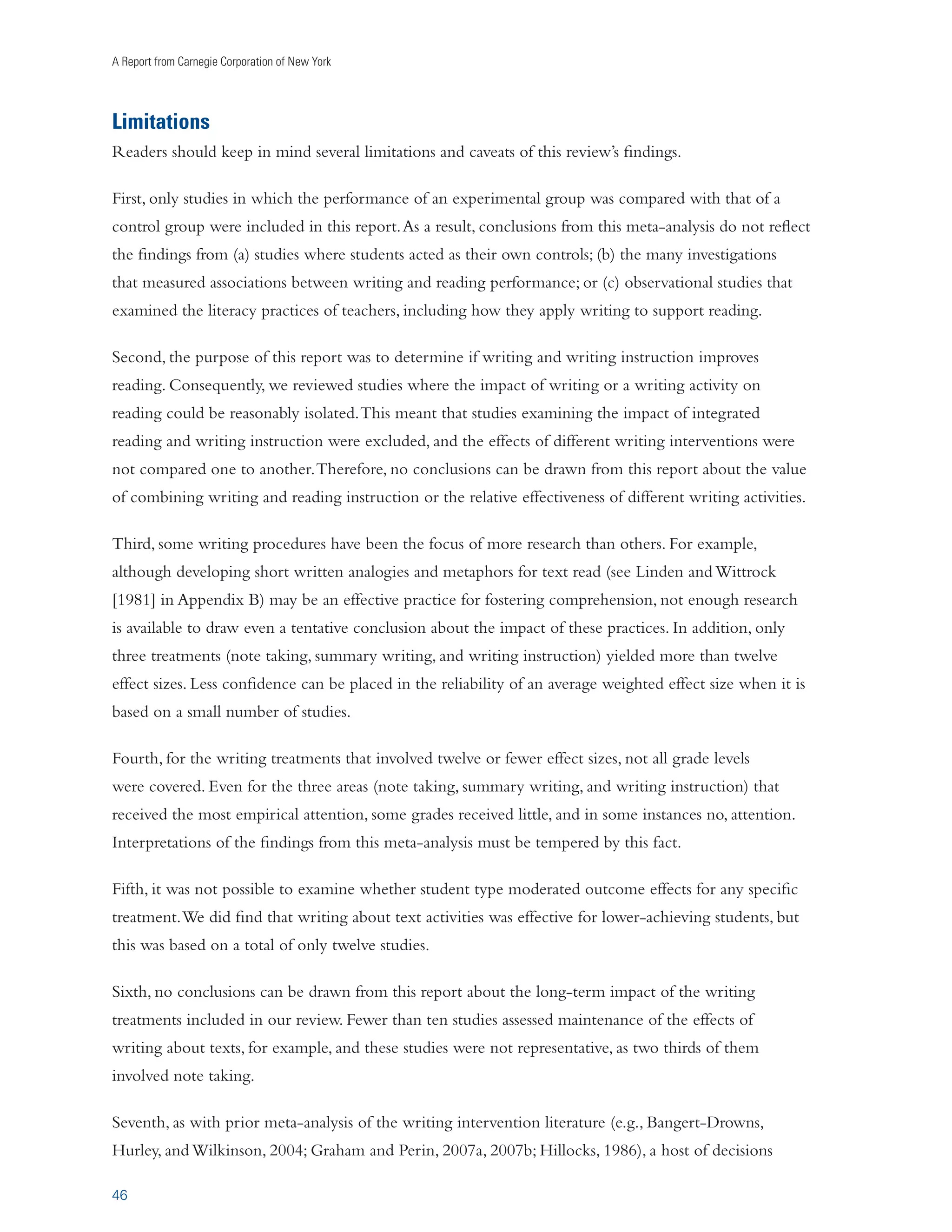 Writing to Read 
CONCLUSION 
Writing practices cannot take the place of effective reading practices (see Biancarosa and Snow 
[2004] and NICHD [2000] for a review of such practices). Instead, writing practices complement 
reading practices and should always be used in conjunction, with each type of practice supporting and 
strengthening the other. 
This study shows that students’ reading abilities are improved by writing about texts they have read; by 
receiving explicit instruction in spelling, in writing sentences, in writing paragraphs, in text structure, 
and in the basic processes of composition; and by increasing how much and how frequently they write. 
Our evidence shows that these writing activities improved students’ comprehension of text over and 
above the improvements gained from traditional reading activities such as reading text, reading and 
rereading text, reading and discussing text, and receiving explicit reading instruction. 
The empirical evidence that the writing practices described in this report strengthen reading skills 
provides additional support for the notion that writing should be taught and emphasized as an integral 
part of the school curriculum. Previous research has found that teaching the same writing process and 
skills improved the quality of students’ writing (Graham and Perin, 2007a; see also Graham, in press; 
Rogers and Graham, 2008) and learning of content (as demonstrated in Graham and Perin [2007a] and 
Bangert-Drowns, Hurley, and Wilkinson [2004]). Students who do not develop strong writing skills 
may not be able to take full advantage of the power of writing as a tool to strengthen reading. 
29 
 
