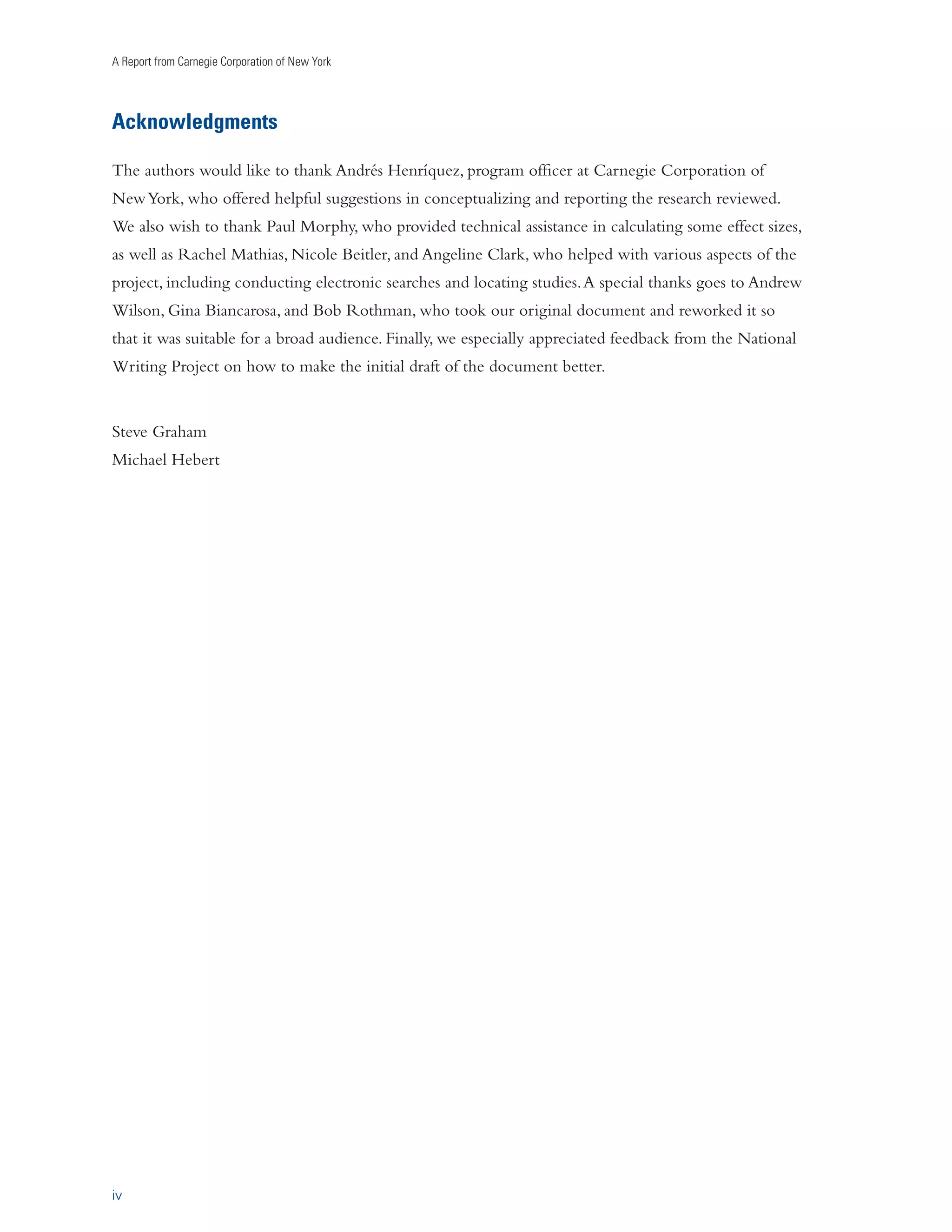 A Report from Carnegie Corporation of New York 
Acknowledgments 
The authors would like to thank Andrés Henríquez, program officer at Carnegie Corporation of 
New York, who offered helpful suggestions in conceptualizing and reporting the research reviewed. 
We also wish to thank Paul Morphy, who provided technical assistance in calculating some effect sizes, 
as well as Rachel Mathias, Nicole Beitler, and Angeline Clark, who helped with various aspects of the 
project, including conducting electronic searches and locating studies. A special thanks goes to Andrew 
Wilson, Gina Biancarosa, and Bob Rothman, who took our original document and reworked it so 
that it was suitable for a broad audience. Finally, we especially appreciated feedback from the National 
Writing Project on how to make the initial draft of the document better. 
Steve Graham 
Michael Hebert 
iv 
 
