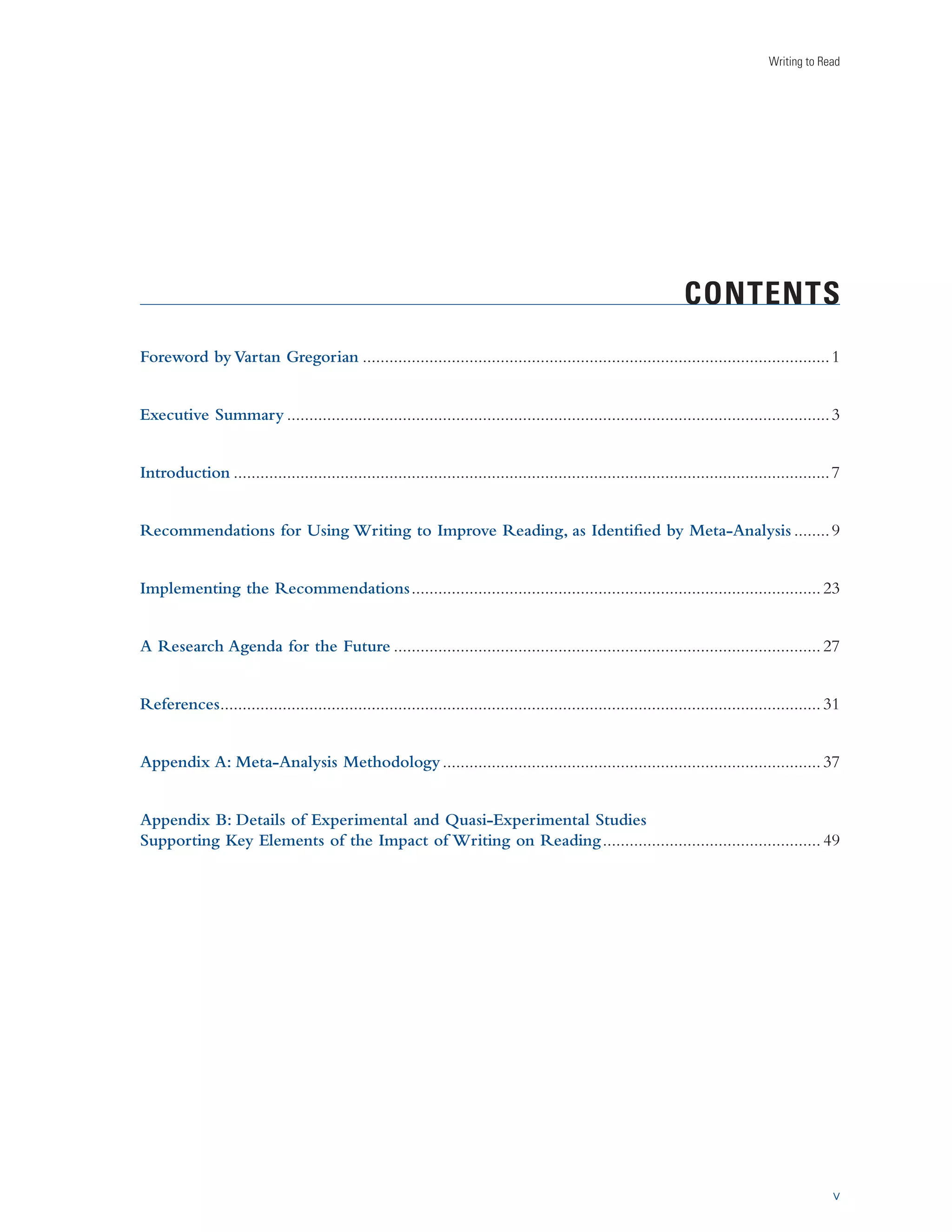 Writing to Read 
CONTENTS 
Foreword by Vartan Gregorian .........................................................................................................1 
Executive Summary ..........................................................................................................................3 
Introduction ......................................................................................................................................7 
Recommendations for Using Writing to Improve Reading, as Identified by Meta-Analysis ........9 
Implementing the Recommendations ............................................................................................ 23 
A Research Agenda for the Future ................................................................................................ 27 
References ....................................................................................................................................... 31 
Appendix A: Meta-Analysis Methodology ..................................................................................... 37 
Appendix B: Details of Experimental and Quasi-Experimental Studies 
Supporting Key Elements of the Impact of Writing on Reading ................................................. 49 
v 
 