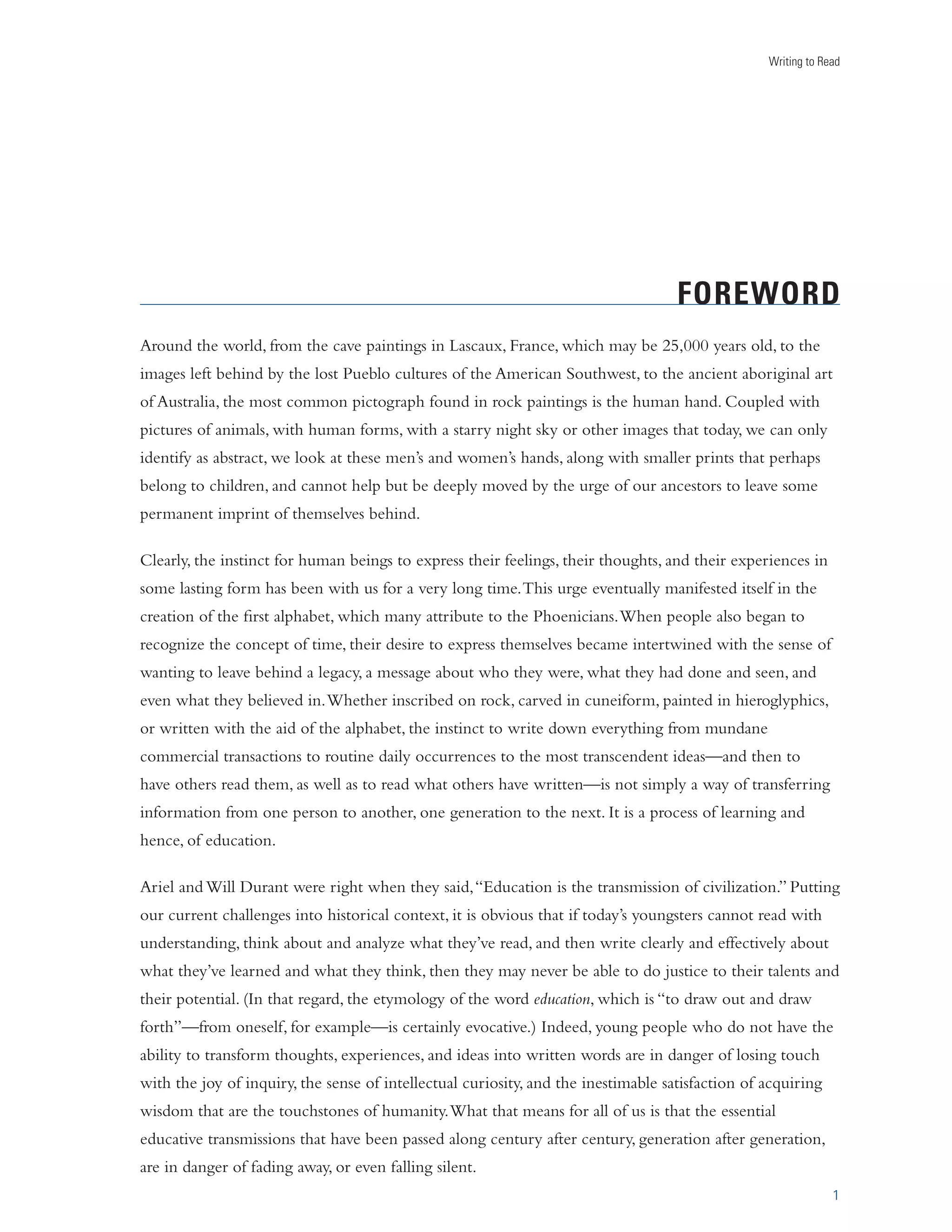 Writing to Read 
FOREWORD 
Around the world, from the cave paintings in Lascaux, France, which may be 25,000 years old, to the 
images left behind by the lost Pueblo cultures of the American Southwest, to the ancient aboriginal art 
of Australia, the most common pictograph found in rock paintings is the human hand. Coupled with 
pictures of animals, with human forms, with a starry night sky or other images that today, we can only 
identify as abstract, we look at these men’s and women’s hands, along with smaller prints that perhaps 
belong to children, and cannot help but be deeply moved by the urge of our ancestors to leave some 
permanent imprint of themselves behind. 
1 
Clearly, the instinct for human beings to express their feelings, their thoughts, and their experiences in 
some lasting form has been with us for a very long time. This urge eventually manifested itself in the 
creation of the first alphabet, which many attribute to the Phoenicians. When people also began to 
recognize the concept of time, their desire to express themselves became intertwined with the sense of 
wanting to leave behind a legacy, a message about who they were, what they had done and seen, and 
even what they believed in. Whether inscribed on rock, carved in cuneiform, painted in hieroglyphics, 
or written with the aid of the alphabet, the instinct to write down everything from mundane 
commercial transactions to routine daily occurrences to the most transcendent ideas—and then to 
have others read them, as well as to read what others have written—is not simply a way of transferring 
information from one person to another, one generation to the next. It is a process of learning and 
hence, of education. 
Ariel and Will Durant were right when they said, “Education is the transmission of civilization.” Putting 
our current challenges into historical context, it is obvious that if today’s youngsters cannot read with 
understanding, think about and analyze what they’ve read, and then write clearly and effectively about 
what they’ve learned and what they think, then they may never be able to do justice to their talents and 
their potential. (In that regard, the etymology of the word education, which is “to draw out and draw 
forth”—from oneself, for example—is certainly evocative.) Indeed, young people who do not have the 
ability to transform thoughts, experiences, and ideas into written words are in danger of losing touch 
with the joy of inquiry, the sense of intellectual curiosity, and the inestimable satisfaction of acquiring 
wisdom that are the touchstones of humanity. What that means for all of us is that the essential 
educative transmissions that have been passed along century after century, generation after generation, 
are in danger of fading away, or even falling silent. 
 