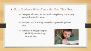o Compose a letter to another student explaining how to play
a game described in a text
o Analyze a text in writing to develop a particular point of
view
o Extended Writing Examples:
• Guided journal writing
• Analytic essay
 Have Students Write About the Text They Read:
 