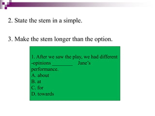 2. State the stem in a simple.
3. Make the stem longer than the option.
1. After we saw the play, we had different
-opinions ________ Jane’s
performance.
A. about
B. at
C. for
D. towards
 