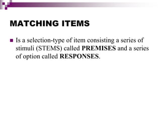 MATCHING ITEMS
 Is a selection-type of item consisting a series of
stimuli (STEMS) called PREMISES and a series
of option called RESPONSES.
 