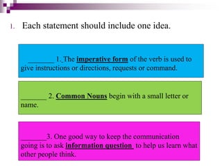 1. Each statement should include one idea.
_______ 1. The imperative form of the verb is used to
give instructions or directions, requests or command.
_______ 2. Common Nouns begin with a small letter or
name.
_______3. One good way to keep the communication
going is to ask information question to help us learn what
other people think.
 