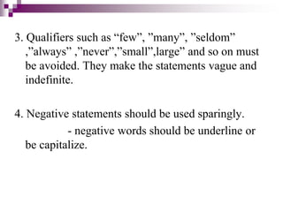 3. Qualifiers such as “few”, ”many”, ”seldom”
,”always” ,”never”,”small”,large” and so on must
be avoided. They make the statements vague and
indefinite.
4. Negative statements should be used sparingly.
- negative words should be underline or
be capitalize.
 