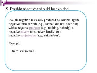 5. Double negatives should be avoided.
double negative is usually produced by combining the
negative form of verb (e.g., cannot, did not, have not)
with a negative pronoun (e.g., nothing, nobody), a
negative adverb (e.g., never, hardly) or a
negative conjunction (e.g., neither/nor).
Example.
I didn't see nothing.
 