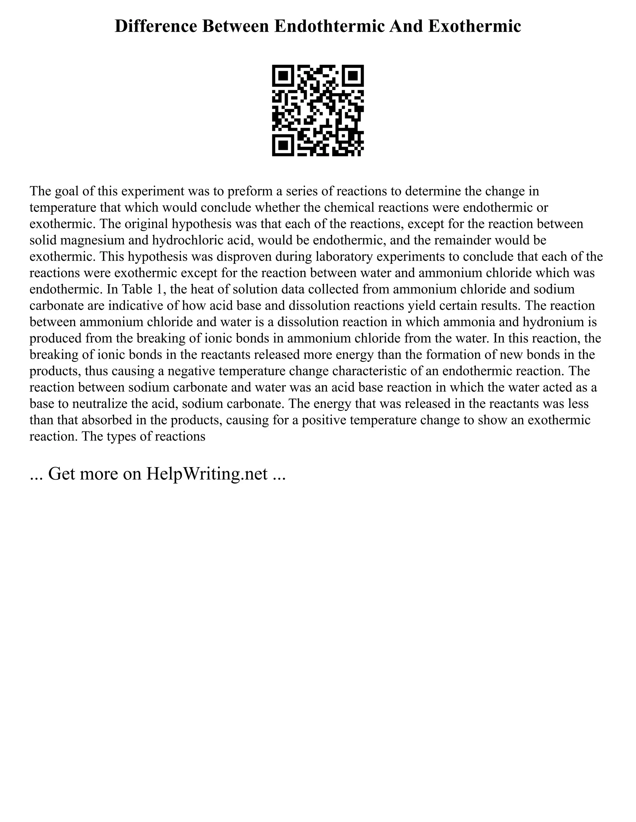Difference Between Endothtermic And Exothermic
The goal of this experiment was to preform a series of reactions to determine the change in
temperature that which would conclude whether the chemical reactions were endothermic or
exothermic. The original hypothesis was that each of the reactions, except for the reaction between
solid magnesium and hydrochloric acid, would be endothermic, and the remainder would be
exothermic. This hypothesis was disproven during laboratory experiments to conclude that each of the
reactions were exothermic except for the reaction between water and ammonium chloride which was
endothermic. In Table 1, the heat of solution data collected from ammonium chloride and sodium
carbonate are indicative of how acid base and dissolution reactions yield certain results. The reaction
between ammonium chloride and water is a dissolution reaction in which ammonia and hydronium is
produced from the breaking of ionic bonds in ammonium chloride from the water. In this reaction, the
breaking of ionic bonds in the reactants released more energy than the formation of new bonds in the
products, thus causing a negative temperature change characteristic of an endothermic reaction. The
reaction between sodium carbonate and water was an acid base reaction in which the water acted as a
base to neutralize the acid, sodium carbonate. The energy that was released in the reactants was less
than that absorbed in the products, causing for a positive temperature change to show an exothermic
reaction. The types of reactions
... Get more on HelpWriting.net ...
 