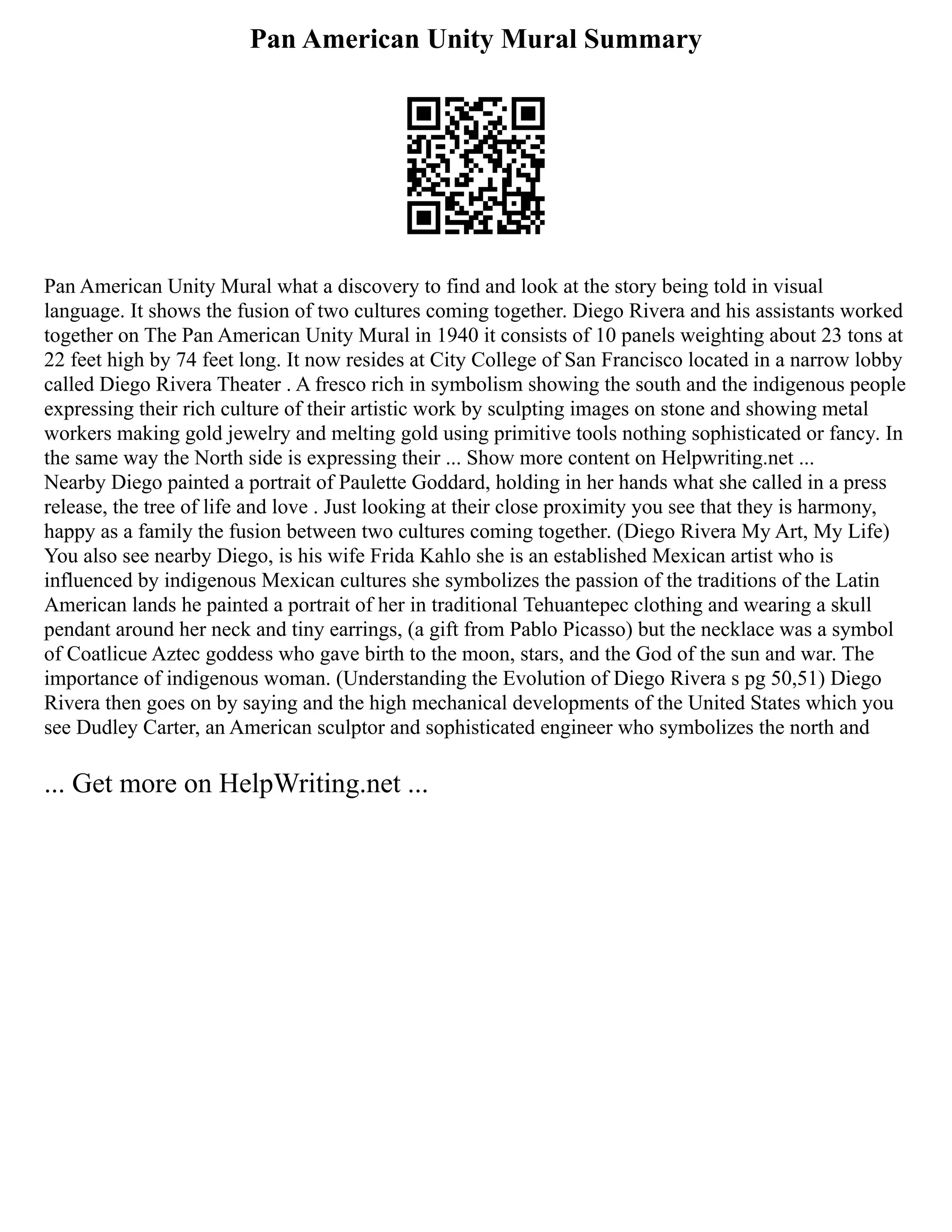 Pan American Unity Mural Summary
Pan American Unity Mural what a discovery to find and look at the story being told in visual
language. It shows the fusion of two cultures coming together. Diego Rivera and his assistants worked
together on The Pan American Unity Mural in 1940 it consists of 10 panels weighting about 23 tons at
22 feet high by 74 feet long. It now resides at City College of San Francisco located in a narrow lobby
called Diego Rivera Theater . A fresco rich in symbolism showing the south and the indigenous people
expressing their rich culture of their artistic work by sculpting images on stone and showing metal
workers making gold jewelry and melting gold using primitive tools nothing sophisticated or fancy. In
the same way the North side is expressing their ... Show more content on Helpwriting.net ...
Nearby Diego painted a portrait of Paulette Goddard, holding in her hands what she called in a press
release, the tree of life and love . Just looking at their close proximity you see that they is harmony,
happy as a family the fusion between two cultures coming together. (Diego Rivera My Art, My Life)
You also see nearby Diego, is his wife Frida Kahlo she is an established Mexican artist who is
influenced by indigenous Mexican cultures she symbolizes the passion of the traditions of the Latin
American lands he painted a portrait of her in traditional Tehuantepec clothing and wearing a skull
pendant around her neck and tiny earrings, (a gift from Pablo Picasso) but the necklace was a symbol
of Coatlicue Aztec goddess who gave birth to the moon, stars, and the God of the sun and war. The
importance of indigenous woman. (Understanding the Evolution of Diego Rivera s pg 50,51) Diego
Rivera then goes on by saying and the high mechanical developments of the United States which you
see Dudley Carter, an American sculptor and sophisticated engineer who symbolizes the north and
... Get more on HelpWriting.net ...
 