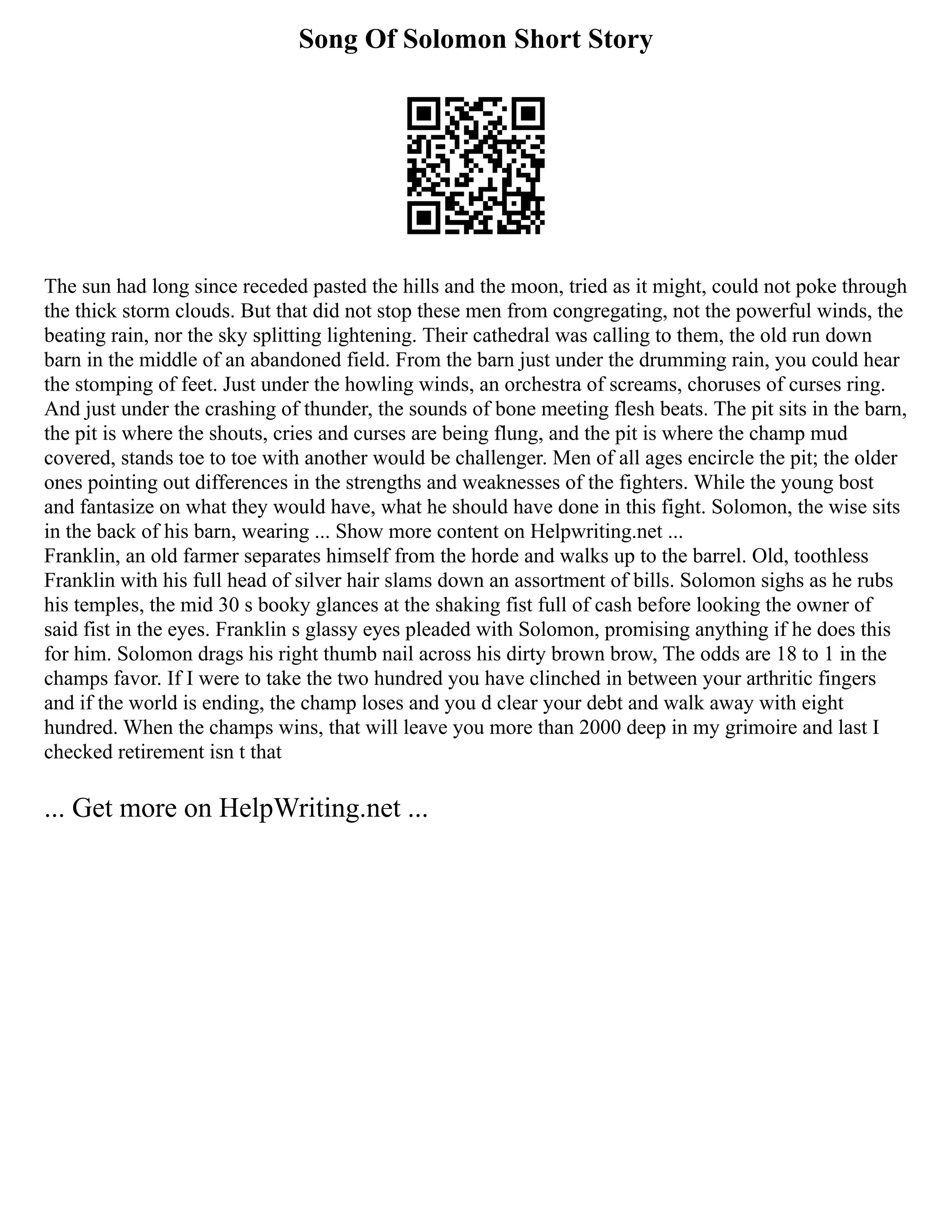 Song Of Solomon Short Story
The sun had long since receded pasted the hills and the moon, tried as it might, could not poke through
the thick storm clouds. But that did not stop these men from congregating, not the powerful winds, the
beating rain, nor the sky splitting lightening. Their cathedral was calling to them, the old run down
barn in the middle of an abandoned field. From the barn just under the drumming rain, you could hear
the stomping of feet. Just under the howling winds, an orchestra of screams, choruses of curses ring.
And just under the crashing of thunder, the sounds of bone meeting flesh beats. The pit sits in the barn,
the pit is where the shouts, cries and curses are being flung, and the pit is where the champ mud
covered, stands toe to toe with another would be challenger. Men of all ages encircle the pit; the older
ones pointing out differences in the strengths and weaknesses of the fighters. While the young bost
and fantasize on what they would have, what he should have done in this fight. Solomon, the wise sits
in the back of his barn, wearing ... Show more content on Helpwriting.net ...
Franklin, an old farmer separates himself from the horde and walks up to the barrel. Old, toothless
Franklin with his full head of silver hair slams down an assortment of bills. Solomon sighs as he rubs
his temples, the mid 30 s booky glances at the shaking fist full of cash before looking the owner of
said fist in the eyes. Franklin s glassy eyes pleaded with Solomon, promising anything if he does this
for him. Solomon drags his right thumb nail across his dirty brown brow, The odds are 18 to 1 in the
champs favor. If I were to take the two hundred you have clinched in between your arthritic fingers
and if the world is ending, the champ loses and you d clear your debt and walk away with eight
hundred. When the champs wins, that will leave you more than 2000 deep in my grimoire and last I
checked retirement isn t that
... Get more on HelpWriting.net ...
 