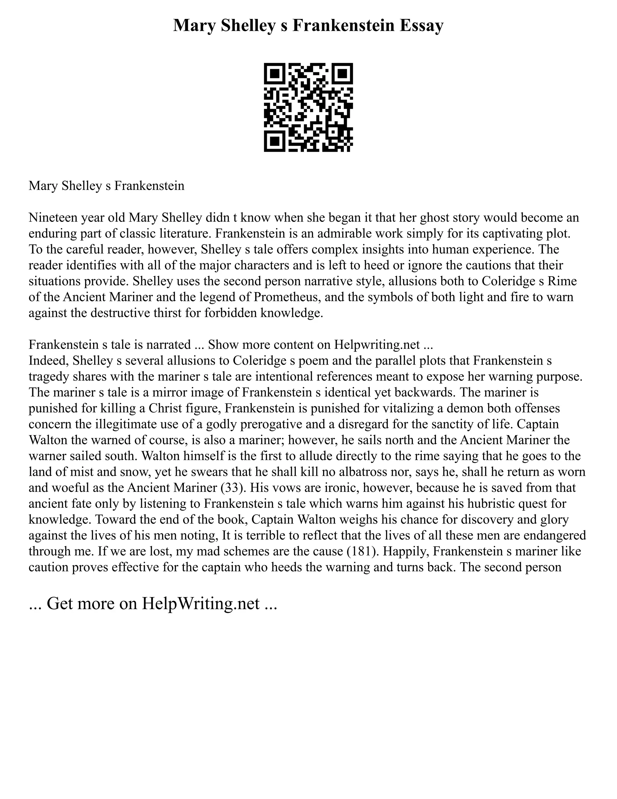 Mary Shelley s Frankenstein Essay
Mary Shelley s Frankenstein
Nineteen year old Mary Shelley didn t know when she began it that her ghost story would become an
enduring part of classic literature. Frankenstein is an admirable work simply for its captivating plot.
To the careful reader, however, Shelley s tale offers complex insights into human experience. The
reader identifies with all of the major characters and is left to heed or ignore the cautions that their
situations provide. Shelley uses the second person narrative style, allusions both to Coleridge s Rime
of the Ancient Mariner and the legend of Prometheus, and the symbols of both light and fire to warn
against the destructive thirst for forbidden knowledge.
Frankenstein s tale is narrated ... Show more content on Helpwriting.net ...
Indeed, Shelley s several allusions to Coleridge s poem and the parallel plots that Frankenstein s
tragedy shares with the mariner s tale are intentional references meant to expose her warning purpose.
The mariner s tale is a mirror image of Frankenstein s identical yet backwards. The mariner is
punished for killing a Christ figure, Frankenstein is punished for vitalizing a demon both offenses
concern the illegitimate use of a godly prerogative and a disregard for the sanctity of life. Captain
Walton the warned of course, is also a mariner; however, he sails north and the Ancient Mariner the
warner sailed south. Walton himself is the first to allude directly to the rime saying that he goes to the
land of mist and snow, yet he swears that he shall kill no albatross nor, says he, shall he return as worn
and woeful as the Ancient Mariner (33). His vows are ironic, however, because he is saved from that
ancient fate only by listening to Frankenstein s tale which warns him against his hubristic quest for
knowledge. Toward the end of the book, Captain Walton weighs his chance for discovery and glory
against the lives of his men noting, It is terrible to reflect that the lives of all these men are endangered
through me. If we are lost, my mad schemes are the cause (181). Happily, Frankenstein s mariner like
caution proves effective for the captain who heeds the warning and turns back. The second person
... Get more on HelpWriting.net ...
 