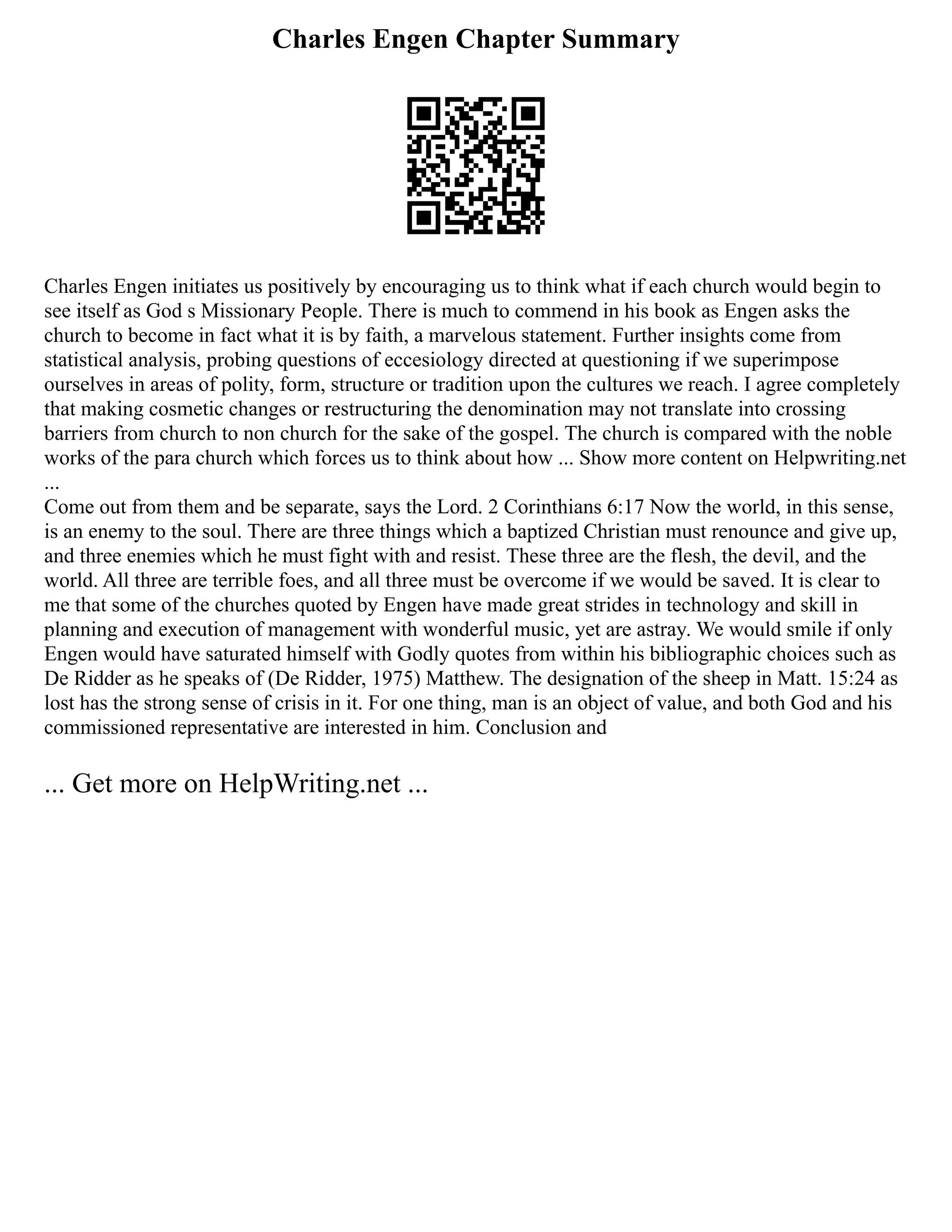 Charles Engen Chapter Summary
Charles Engen initiates us positively by encouraging us to think what if each church would begin to
see itself as God s Missionary People. There is much to commend in his book as Engen asks the
church to become in fact what it is by faith, a marvelous statement. Further insights come from
statistical analysis, probing questions of eccesiology directed at questioning if we superimpose
ourselves in areas of polity, form, structure or tradition upon the cultures we reach. I agree completely
that making cosmetic changes or restructuring the denomination may not translate into crossing
barriers from church to non church for the sake of the gospel. The church is compared with the noble
works of the para church which forces us to think about how ... Show more content on Helpwriting.net
...
Come out from them and be separate, says the Lord. 2 Corinthians 6:17 Now the world, in this sense,
is an enemy to the soul. There are three things which a baptized Christian must renounce and give up,
and three enemies which he must fight with and resist. These three are the flesh, the devil, and the
world. All three are terrible foes, and all three must be overcome if we would be saved. It is clear to
me that some of the churches quoted by Engen have made great strides in technology and skill in
planning and execution of management with wonderful music, yet are astray. We would smile if only
Engen would have saturated himself with Godly quotes from within his bibliographic choices such as
De Ridder as he speaks of (De Ridder, 1975) Matthew. The designation of the sheep in Matt. 15:24 as
lost has the strong sense of crisis in it. For one thing, man is an object of value, and both God and his
commissioned representative are interested in him. Conclusion and
... Get more on HelpWriting.net ...
 