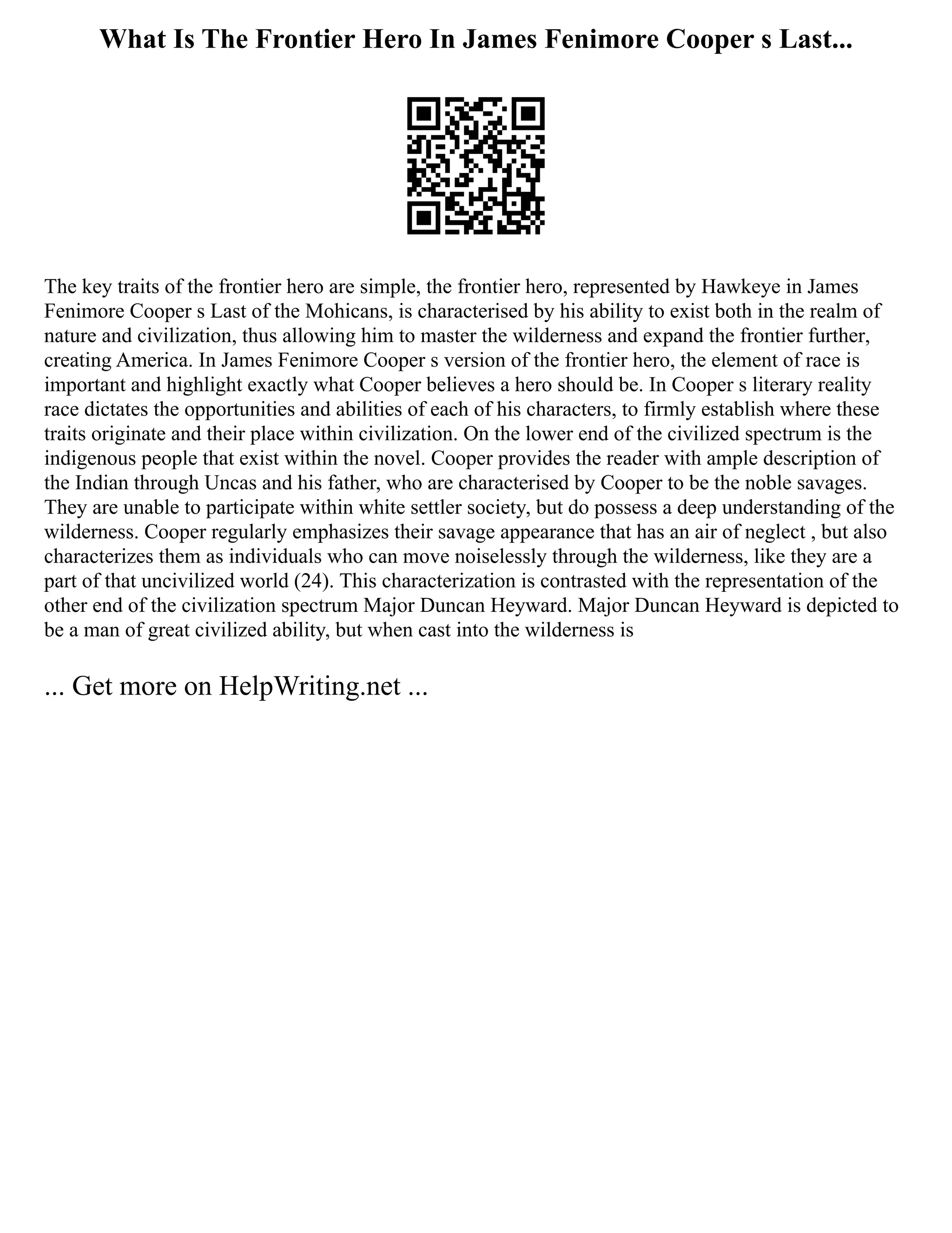 What Is The Frontier Hero In James Fenimore Cooper s Last...
The key traits of the frontier hero are simple, the frontier hero, represented by Hawkeye in James
Fenimore Cooper s Last of the Mohicans, is characterised by his ability to exist both in the realm of
nature and civilization, thus allowing him to master the wilderness and expand the frontier further,
creating America. In James Fenimore Cooper s version of the frontier hero, the element of race is
important and highlight exactly what Cooper believes a hero should be. In Cooper s literary reality
race dictates the opportunities and abilities of each of his characters, to firmly establish where these
traits originate and their place within civilization. On the lower end of the civilized spectrum is the
indigenous people that exist within the novel. Cooper provides the reader with ample description of
the Indian through Uncas and his father, who are characterised by Cooper to be the noble savages.
They are unable to participate within white settler society, but do possess a deep understanding of the
wilderness. Cooper regularly emphasizes their savage appearance that has an air of neglect , but also
characterizes them as individuals who can move noiselessly through the wilderness, like they are a
part of that uncivilized world (24). This characterization is contrasted with the representation of the
other end of the civilization spectrum Major Duncan Heyward. Major Duncan Heyward is depicted to
be a man of great civilized ability, but when cast into the wilderness is
... Get more on HelpWriting.net ...
 