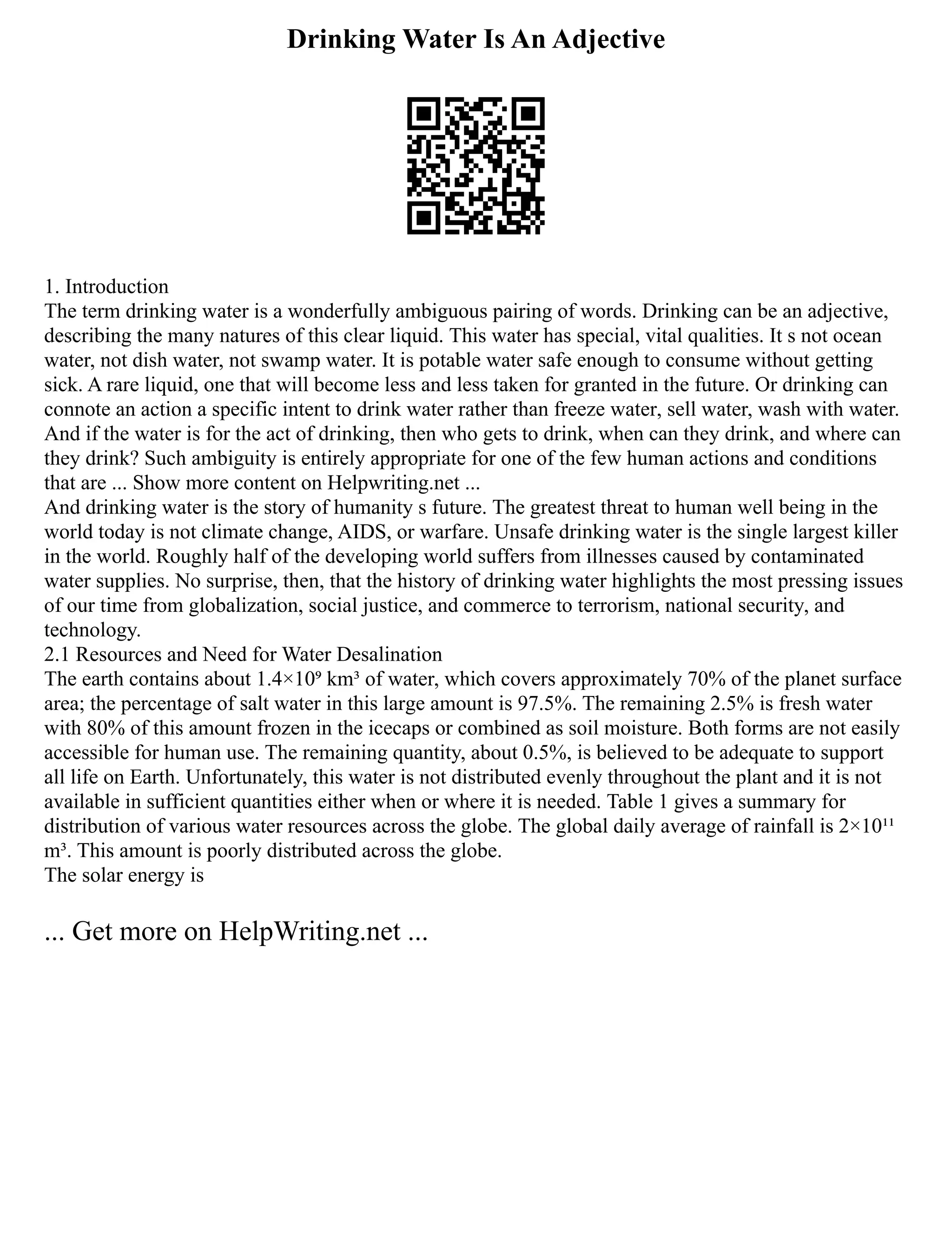 Drinking Water Is An Adjective
1. Introduction
The term drinking water is a wonderfully ambiguous pairing of words. Drinking can be an adjective,
describing the many natures of this clear liquid. This water has special, vital qualities. It s not ocean
water, not dish water, not swamp water. It is potable water safe enough to consume without getting
sick. A rare liquid, one that will become less and less taken for granted in the future. Or drinking can
connote an action a specific intent to drink water rather than freeze water, sell water, wash with water.
And if the water is for the act of drinking, then who gets to drink, when can they drink, and where can
they drink? Such ambiguity is entirely appropriate for one of the few human actions and conditions
that are ... Show more content on Helpwriting.net ...
And drinking water is the story of humanity s future. The greatest threat to human well being in the
world today is not climate change, AIDS, or warfare. Unsafe drinking water is the single largest killer
in the world. Roughly half of the developing world suffers from illnesses caused by contaminated
water supplies. No surprise, then, that the history of drinking water highlights the most pressing issues
of our time from globalization, social justice, and commerce to terrorism, national security, and
technology.
2.1 Resources and Need for Water Desalination
The earth contains about 1.4×10⁹ km³ of water, which covers approximately 70% of the planet surface
area; the percentage of salt water in this large amount is 97.5%. The remaining 2.5% is fresh water
with 80% of this amount frozen in the icecaps or combined as soil moisture. Both forms are not easily
accessible for human use. The remaining quantity, about 0.5%, is believed to be adequate to support
all life on Earth. Unfortunately, this water is not distributed evenly throughout the plant and it is not
available in sufficient quantities either when or where it is needed. Table 1 gives a summary for
distribution of various water resources across the globe. The global daily average of rainfall is 2×10¹¹
m³. This amount is poorly distributed across the globe.
The solar energy is
... Get more on HelpWriting.net ...
 