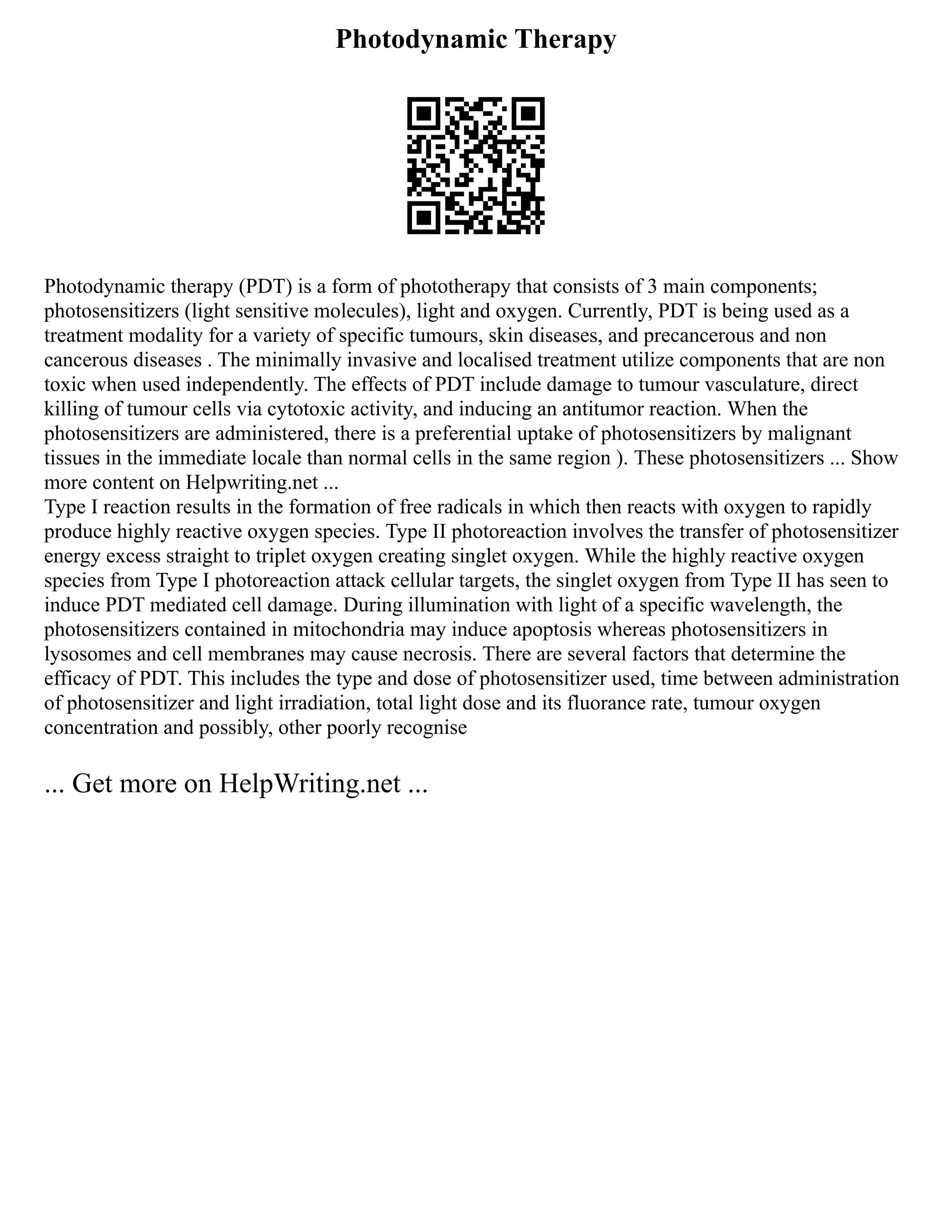 Photodynamic Therapy
Photodynamic therapy (PDT) is a form of phototherapy that consists of 3 main components;
photosensitizers (light sensitive molecules), light and oxygen. Currently, PDT is being used as a
treatment modality for a variety of specific tumours, skin diseases, and precancerous and non
cancerous diseases . The minimally invasive and localised treatment utilize components that are non
toxic when used independently. The effects of PDT include damage to tumour vasculature, direct
killing of tumour cells via cytotoxic activity, and inducing an antitumor reaction. When the
photosensitizers are administered, there is a preferential uptake of photosensitizers by malignant
tissues in the immediate locale than normal cells in the same region ). These photosensitizers ... Show
more content on Helpwriting.net ...
Type I reaction results in the formation of free radicals in which then reacts with oxygen to rapidly
produce highly reactive oxygen species. Type II photoreaction involves the transfer of photosensitizer
energy excess straight to triplet oxygen creating singlet oxygen. While the highly reactive oxygen
species from Type I photoreaction attack cellular targets, the singlet oxygen from Type II has seen to
induce PDT mediated cell damage. During illumination with light of a specific wavelength, the
photosensitizers contained in mitochondria may induce apoptosis whereas photosensitizers in
lysosomes and cell membranes may cause necrosis. There are several factors that determine the
efficacy of PDT. This includes the type and dose of photosensitizer used, time between administration
of photosensitizer and light irradiation, total light dose and its fluorance rate, tumour oxygen
concentration and possibly, other poorly recognise
... Get more on HelpWriting.net ...
 