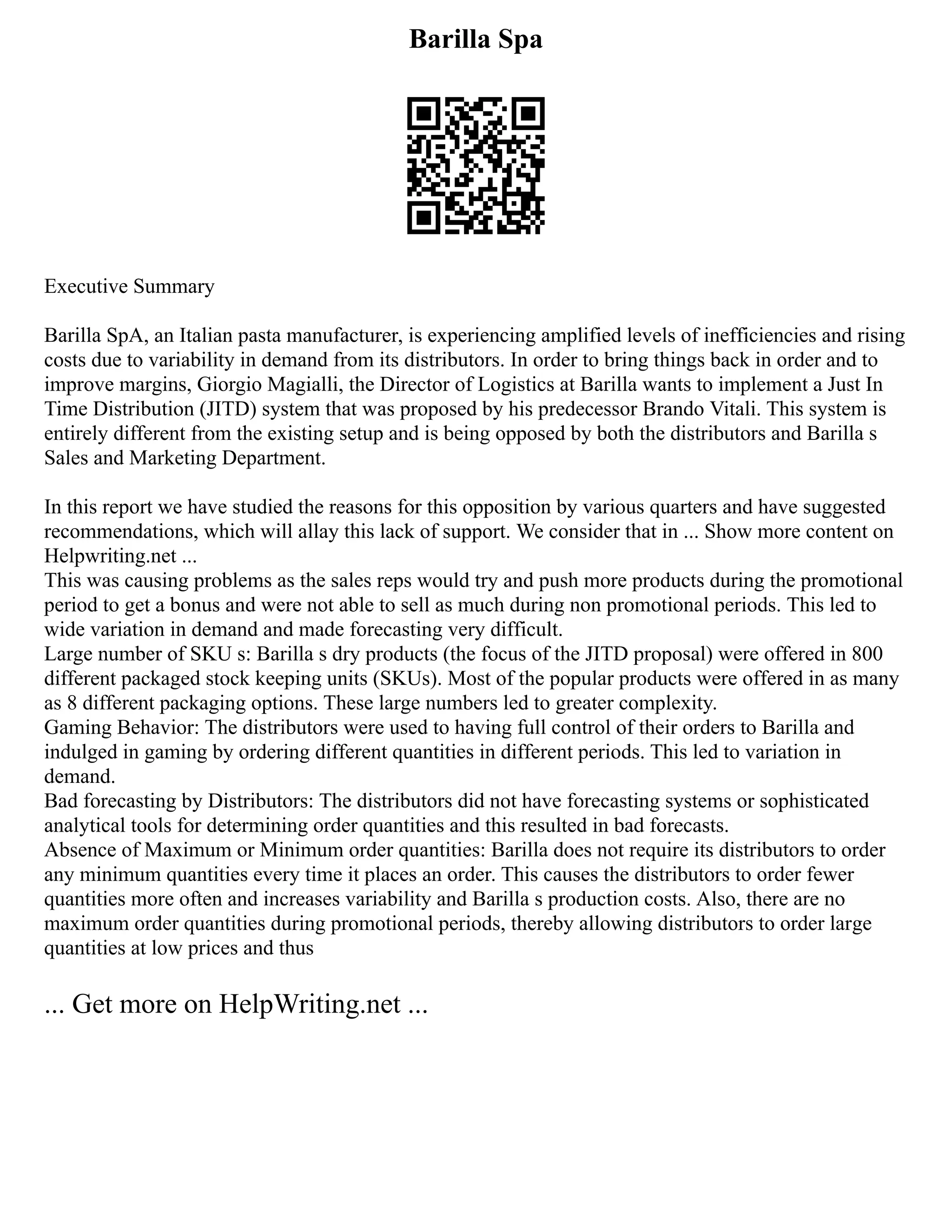 Barilla Spa
Executive Summary
Barilla SpA, an Italian pasta manufacturer, is experiencing amplified levels of inefficiencies and rising
costs due to variability in demand from its distributors. In order to bring things back in order and to
improve margins, Giorgio Magialli, the Director of Logistics at Barilla wants to implement a Just In
Time Distribution (JITD) system that was proposed by his predecessor Brando Vitali. This system is
entirely different from the existing setup and is being opposed by both the distributors and Barilla s
Sales and Marketing Department.
In this report we have studied the reasons for this opposition by various quarters and have suggested
recommendations, which will allay this lack of support. We consider that in ... Show more content on
Helpwriting.net ...
This was causing problems as the sales reps would try and push more products during the promotional
period to get a bonus and were not able to sell as much during non promotional periods. This led to
wide variation in demand and made forecasting very difficult.
Large number of SKU s: Barilla s dry products (the focus of the JITD proposal) were offered in 800
different packaged stock keeping units (SKUs). Most of the popular products were offered in as many
as 8 different packaging options. These large numbers led to greater complexity.
Gaming Behavior: The distributors were used to having full control of their orders to Barilla and
indulged in gaming by ordering different quantities in different periods. This led to variation in
demand.
Bad forecasting by Distributors: The distributors did not have forecasting systems or sophisticated
analytical tools for determining order quantities and this resulted in bad forecasts.
Absence of Maximum or Minimum order quantities: Barilla does not require its distributors to order
any minimum quantities every time it places an order. This causes the distributors to order fewer
quantities more often and increases variability and Barilla s production costs. Also, there are no
maximum order quantities during promotional periods, thereby allowing distributors to order large
quantities at low prices and thus
... Get more on HelpWriting.net ...
 